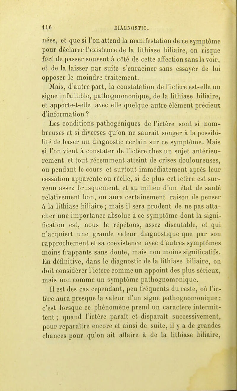 nées, et que si l'on attend la manifestation de ce symptôme pour déclarer l'existence de la lithiase biliaire, on risque fort de passer souvent à côté de cette affection sans la voir, et de la laisser par suite s'enraciner sans essayer de lui opposer le moindre traitement. Mais, d'autre part, la constatation de l'ictère est-elle un signe infaillible, pathognomonique, de la lithiase biliaire, et apporte-t-elle avec elle quelque autre élément précieux d'information ? Les conditions pathogéniques de l'ictère sont si nom- breuses et si diverses qu'on ne saurait songer à la possibi- lité de baser un diagnostic certain sur ce symptôme. Mais si l'on vient à constater de l'ictère chez un sujet antérieu- rement et tout récemment atteint de crises douloureuses, ou pendant le cours et surtout immédiatement après leur cessation apparente ou réelle, si de plus cet ictère est sur- venu assez brusquement, et au milieu d'un état de santé relativement bon, on aura certainement raison de penser à la lithiase biliaire; mais il sera prudent de ne pas atta- cher une importance absolue à ce symptôme dont la signi- fication est, nous le répétons, assez discutable, et qui n'acquiert une grande valeur diagnostique que par son rapprochement et sa coexistence avec d'autres symptômes moins frappants sans doute, mais non moins significatifs. En définitive, dans le diagnostic de la lithiase biliaire, on doit considérer l'ictère comme un appoint des plus sérieux, mais non comme un symptôme pathognomonique. Il est des cas cependant, peu fréquents du reste, où l'ic- tère aura presque la valeur d'un signe pathognomonique : c'est lorsque ce phénomène prend un caractère intermit- tent ; quand l'ictère paraît et disparaît successivement, pour reparaître encore et ainsi de suite, il y a de grandes chances pour qu'on ait affaire à de la lithiase biliaire,