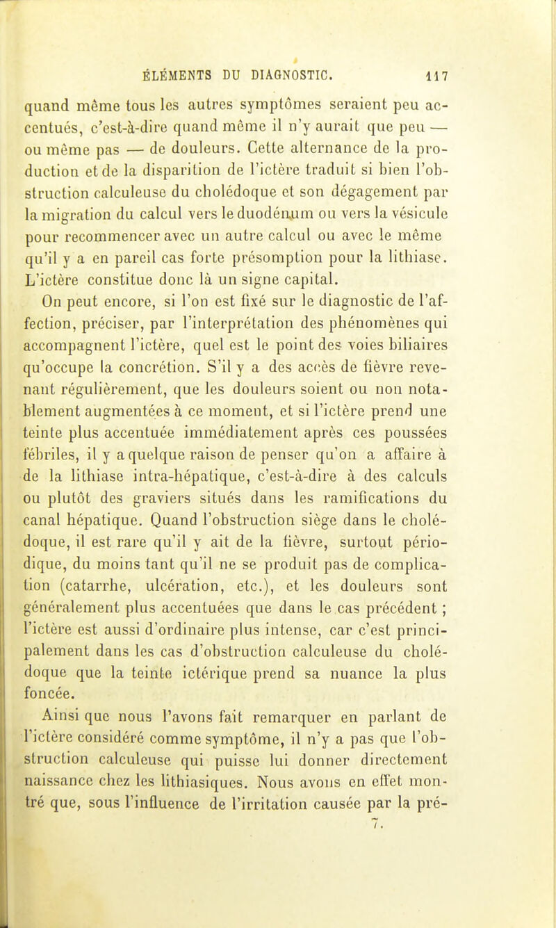 quand même tous les autres symptômes seraient peu ac- centués, c'est-à-dire quand môme il n'y aurait que peu — ou môme pas — de douleurs. Cette alternance de la pro- duction et de la disparition de l'ictère traduit si bien l'ob- struction calculeuse du cholédoque et son dégagement par la migration du calcul vers le duodéaum ou vers la vésicule pour recommencer avec un autre calcul ou avec le même qu'il y a en pareil cas forte présomption pour la lithiase. L'ictère constitue donc là un signe capital. On peut encore, si l'on est fixé sur le diagnostic de l'af- fection, préciser, par l'interprétation des phénomènes qui accompagnent l'ictère, quel est le point des voies biliaires qu'occupe la concrétion. S'il y a des accès de fièvre reve- nant régulièrement, que les douleurs soient ou non nota- blement augmentées à ce moment, et si l'ictère prend une teinte plus accentuée immédiatement après ces poussées fébriles, il y a quelque raison de penser qu'on a affaire à de la lithiase intra-hépatique, c'est-à-dire à des calculs ou plutôt des graviers situés dans les ramifications du canal hépatique. Quand l'obstruction siège dans le cholé- doque, il est rare qu'il y ait de la lièvre, surtout pério- dique, du moins tant qu'il ne se produit pas de complica- tion (catarrhe, ulcération, etc.), et les douleurs sont généralement plus accentuées que dans le cas précédent ; l'ictère est aussi d'ordinaire plus intense, car c'est princi- palement dans les cas d'obstruction calculeuse du cholé- doque que la teinte ictérique prend sa nuance la plus foncée. Ainsi que nous l'avons fait remarquer en parlant de l'ictère considéré comme symptôme, il n'y a pas que l'ob- struction calculeuse qui puisse lui donner directement naissance chez les hthiasiques. Nous avons en effet mon- tré que, sous l'influence de l'irritation causée par la pré-