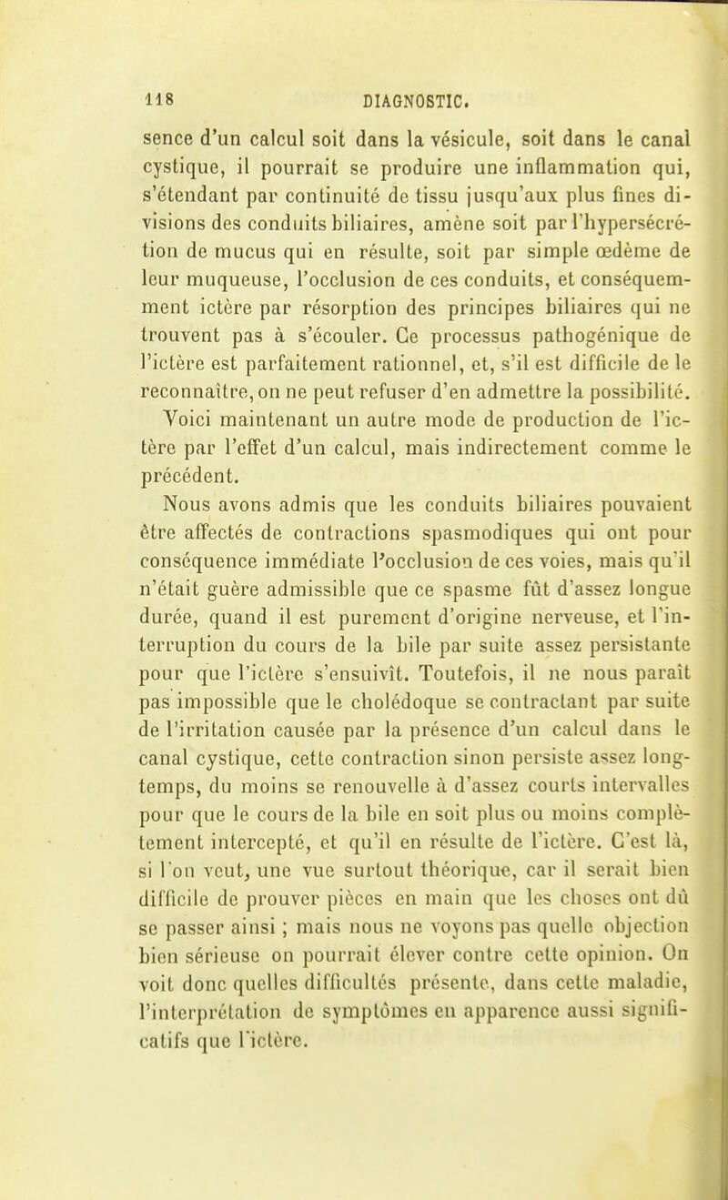 sence d'un calcul soit dans la vésicule, soit dans le canal cystique, il pourrait se produire une inflammation qui, s'étendant par continuité de tissu jusqu'aux plus fines di- visions des condiiits biliaires, amène soit par riiypersécré- tion de mucus qui en résulte, soit par simple œdème de leur muqueuse, l'occlusion de ces conduits, et conséquem- ment ictère par résorption des principes biliaires qui ne trouvent pas à s'écouler. Ce processus pathogénique de l'ictère est parfaitement rationnel, et, s'il est difficile de le reconnaître, on ne peut refuser d'en admettre la possibilité. Voici maintenant un autre mode de production de l'ic- tère par l'cfFet d'un calcul, mais indirectement comme le précédent. Nous avons admis que les conduits biliaires pouvaient être affectés de contractions spasmodiques qui ont pour conséquence immédiate l'occlusion de ces voies, mais qu'il n'était guère admissible que ce spasme fût d'assez longue durée, quand il est purement d'origine nerveuse, et l'in- terruption du cours de la bile par suite assez persistante pour que l'ictère s'ensuivît. Toutefois, il ne nous paraît pas impossible que le cholédoque se contractant par suite de l'irritation causée par la présence d'un calcul dans le canal cystique, cette contraction sinon persiste assez long- temps, du moins se renouvelle à d'assez courts intervalles pour que le cours de la bile en soit plus ou moins complè- tement intercepté, et qu'il en résulte de l'ictère. C'est là, si l'on veut, une vue surtout théorique, car il serait bien difficile de prouver pièces en main que les choses ont dù se passer ainsi ; mais nous ne voyons pas quelle objection bien sérieuse on pourrait élever contre cette opinion. On voit donc quelles difficultés présente, dans cette maladie, l'interprétation de symptômes en apparence aussi signifi- catifs que rictère.