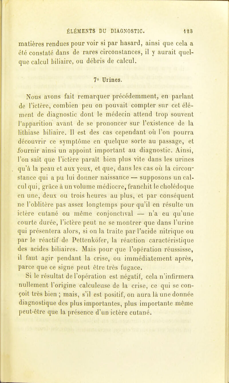 matières rendues pour voir si par hasard, ainsi que cela a été constaté dans de rares circonstances, il y aurait quel- que calcul biliaire, ou débris de calcul. 7 Urines. Nous avons fait remarquer précédemment^ en parlant de l'ictère, combien peu on pouvait compter sur cet élé- ment de diagnostic dont le médecin attend trop souvent l'apparition avant de se prononcer sur l'existence de la lithiase biliaire. Il est des cas cependant où l'on pourra découvrir ce symptôme en quelque sorte au passage, et fournir ainsi un appoint important au diagnostic. Ainsi, l'on sait que l'ictère paraît bien plus vite dans les urines qu'à la peau et aux yeux, et que, dans les cas où la circon- stance qui a pu lui donner naissance — supposons un cal- cul qui, grâce à un volume médiocre, franchit le cholédoque en une, deux ou trois heures au plus, et par conséquent ne l'oblitère pas assez longtemps pour qu'il en résulte un ictère cutané ou même conjonctival — n'a eu qu'une courte durée, l'ictère peut ne se montrer que dans l'urine qui présentera alors, si on la traite par l'acide nitrique ou par le réactif de Pettenkdfer, la réaction caractéristique des acides biliaires. Mais pour que l'opération réussisse, il faut agir pendant la crise, ou immédiatement après, parce que ce signe peut être très fugace. Si le résultat de l'opération est négatif, cela n'infirmera nullement l'origine calculeuse de la crise, ce qui se con- çoit très bien ; mais, s'il est positif, on aura là une donnée diagnostique des plus importantes, plus importante môme peut-être que la présence d'un ictère cutané.