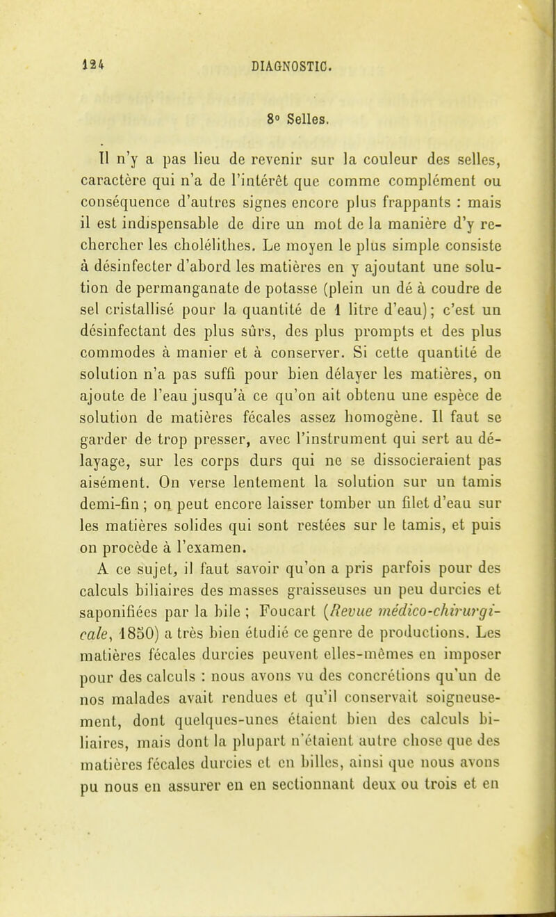 8» Selles. Il n'y a pas lieu de revenir sur la couleur des selles, caractère qui n'a de l'intérêt que comme complément ou conséquence d'autres signes encore plus frappants : mais il est indispensable de dire un mot de la manière d'y re- chercher les cholélithes. Le moyen le plus simple consiste à désinfecter d'abord les matières en y ajoutant une solu- tion de permanganate de potasse (plein un dé à coudre de sel cristallisé pour la quantité de 1 litre d'eau); c'est un désinfectant des plus sûrs, des plus prorapts et des plus commodes à manier et à conserver. Si cette quantité de solution n'a pas suffi pour bien délayer les matières, on ajoute de l'eau jusqu'à ce qu'on ait obtenu une espèce de solution de matières fécales assez homogène. Il faut se garder de trop presser, avec l'instrument qui sert au dé- layage, sur les corps durs qui ne se dissocieraient pas aisément. On verse lentement la solution sur un tamis demi-fin; oripeut encore laisser tomber un filet d'eau sur les matières solides qui sont restées sur le tamis, et puis on procède à l'examen. A ce sujet, il faut savoir qu'on a pris parfois pour des calculs biliaires des masses graisseuses un peu durcies et saponifiées par la bile ; Foucart {Revue médico-chirurgi- cale^ 4850) a très bien étudié ce genre de productions. Les matières fécales durcies peuvent elles-mêmes en imposer pour des calculs : nous avons vu des concrétions qu'un de nos malades avait rendues et qu'il conservait soigneuse- ment, dont quelques-unes étaient bien des calculs bi- liaires, mais dont la plupart n'étaient autre chose que des matières fécales durcies et en billes, ainsi que nous avons pu nous en assurer en en sectionnant deux ou trois et en