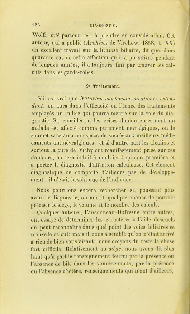 WolfF, cité partout, est à prendre en considération. Cet auteur, qui a publié {Archives de Virchow, 1838, t. XX) un excellent travail sur la lithiase biliaire, dit que, dans quarante cas de cette affection qu'il a pu suivre pendant de longues années, il a toujours fini par trouver les cal- culs dans les garde-robes. 9 Traitement. S'il est vrai que Naturam morborum curaiiones osten- dunt, on aura dans l'efficacité ou l'échec des traitements employés un indice qui pourra mettre sur la voie du dia- gnostic. Si, considérant les crises douloureuses dont un malade est affecté comme purement névralgiques, on le soumet sans aucune espèce de succès aux meilleurs médi- caments antinévralgiques, et si d'autre part les alcalins et surtout la cure de Yichy ont manifestement prise sur ces douleurs, on sera induit à modifier l'opinion première et à porter le diagnostic d'affection calculeuse. Cet élément diagnostique ne comporte d'ailleurs pas de développe- ment : il n'était besoin que de l'indiquer. Nous pourrions encore rechercher si, poussant plus avant le diagnostic, on aurait quelque chance de pouvoir préciser le siège, le volume et le nombre des calculs. Quelques auteurs, Fauconneau-Dufresne entre autres, ont essayé de déterminer les caractères à l'aide desquels on peut reconnaître dans quel point des voies biliaires se trouve le calcul ; mais il nous a semblé qu'on n'était arrivé à rien de bien satisfaisant : nous croyons du reste la chose fort difficile. Relativement au siège, nous avons dit plus haut qu'à part le renseignement fourni par la présence ou l'absence de bile dans les vomissements, par la présence ou l'absence d'ictère, renseignements qui n'ont d'ailleurs,