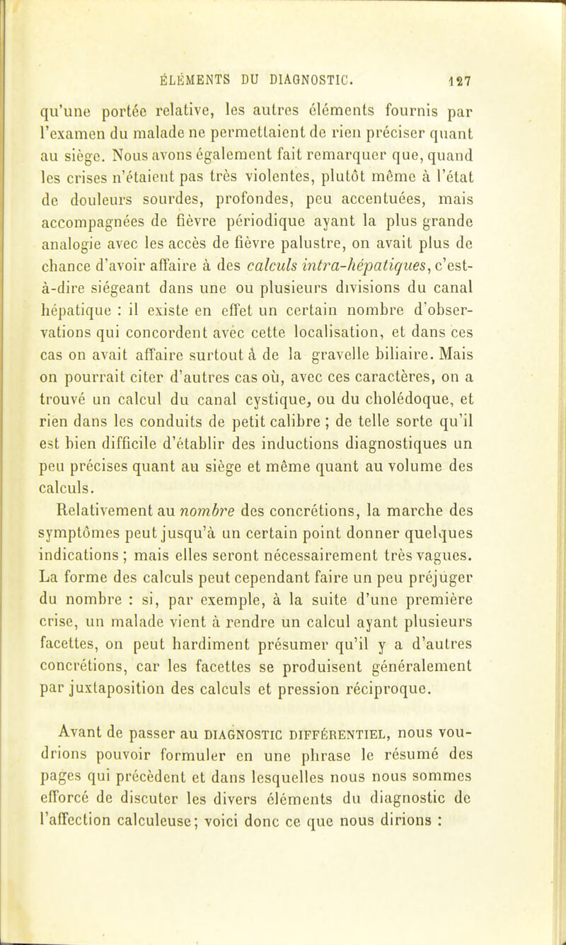 qu'une portée relative, les autres cléments fournis par l'examen du malade ne permettaient de rien préciser quant au siège. Nous avons également fait remarquer que, quand les crises n'étaient pas très violentes, plutôt même à l'état de douleurs sourdes, profondes, peu accentuées, mais accompagnées de fièvre périodique ayant la plus grande analogie avec les accès de fièvre palustre, on avait plus de chance d'avoir affaire à des calculs intra-hépatiques, c'est- à-dire siégeant dans une ou plusieurs divisions du canal hépatique : il existe en effet un certain nombre d'obser- vations qui concordent avèc cette localisation, et dans ces cas on avait affaire surtout â de la gravelle biliaire. Mais on pourrait citer d'autres cas oii, avec ces caractères, on a trouvé un calcul du canal cystique, ou du cholédoque, et rien dans les conduits de petit calibre ; de telle sorte qu'il est bien difficile d'établir des inductions diagnostiques un peu précises quant au siège et même quant au volume des calculs. Relativement au nombre des concrétions, la marche des symptômes peut jusqu'à un certain point donner quelques indications ; mais elles seront nécessairement très vagues. La forme des calculs peut cependant faire un peu préjuger du nombre : si, par exemple, à la suite d'une première crise, un malade vient à rendre un calcul ayant plusieurs facettes, on peut hardiment présumer qu'il y a d'autres concrétions, car les facettes se produisent généralement par juxtaposition des calculs et pression réciproque. Avant de passer au diagnostic différentiel, nous vou- drions pouvoir formuler en une phrase le résumé des pages qui précèdent et dans lesquelles nous nous sommes efforcé de discuter les divers éléments du diagnostic de l'affection calculeuse; voici donc ce que nous dirions :