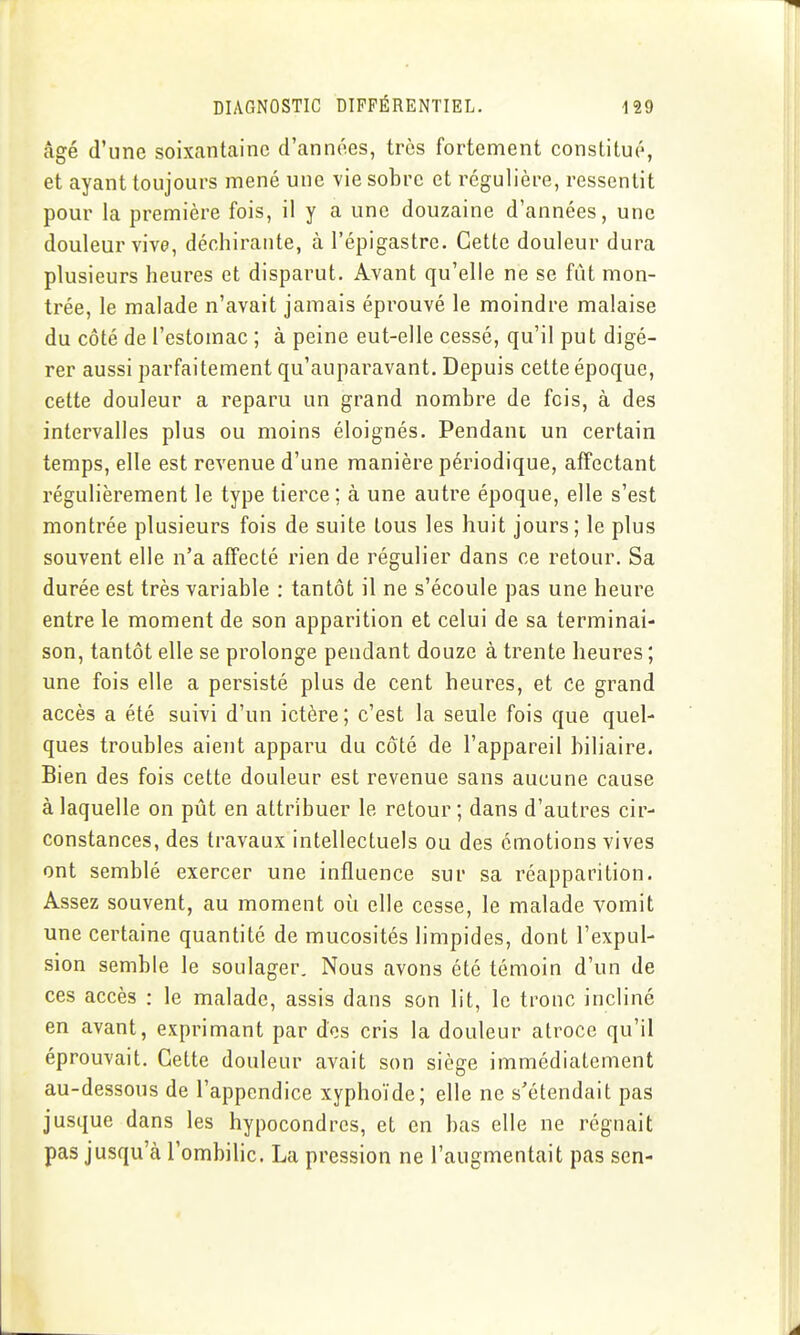 âgé d'une soixantaine d'années, très fortement constitué, et ayant toujours mené une vie sobre et régulière, ressentit pour la première fois, il y a une douzaine d'années, une douleur vive, déchirante, à l'épigastre. Cette douleur dura plusieurs heures et disparut. Avant qu'elle ne se fût mon- trée, le malade n'avait jamais éprouvé le moindre malaise du côté de l'estomac ; à peine eut-elle cessé, qu'il put digé- rer aussi parfaitement qu'auparavant. Depuis cette époque, cette douleur a reparu un grand nombre de fois, à des intervalles plus ou moins éloignés. Pendant un certain temps, elle est revenue d'une manière périodique, affectant régulièrement le type tierce ; à une autre époque, elle s'est montrée plusieurs fois de suite tous les huit jours; le plus souvent elle n'a affecté rien de régulier dans ce retour. Sa durée est très variable : tantôt il ne s'écoule pas une heure entre le moment de son apparition et celui de sa terminai- son, tantôt elle se prolonge pendant douze à trente heures ; une fois elle a persisté plus de cent heures, et ce grand accès a été suivi d'un ictère; c'est la seule fois que quel- ques troubles aient apparu du côté de l'appareil biliaire. Bien des fois cette douleur est revenue sans aucune cause à laquelle on pût en attribuer le retour ; dans d'autres cir- constances, des travaux intellectuels ou des émotions vives ont semblé exercer une influence sur sa réapparition. Assez souvent, au moment où elle cesse, le malade vomit une certaine quantité de mucosités limpides, dont l'expul- sion semble le soulager. Nous avons été témoin d'un de ces accès : le malade, assis dans son lit, le tronc incliné en avant, exprimant par des cris la douleur atroce qu'il éprouvait. Cette douleur avait son siège immédiatement au-dessous de l'appendice xyphoïde; elle ne s'étendait pas jusque dans les hypocondrcs, et en bas elle ne régnait pas jusqu'à l'ombiHc. La pression ne l'augmentait pas sen-