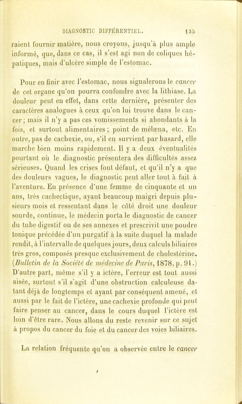 raient fournir matière, nous croyons, jusqu'à plus ample informé, que, dans ce cas, il s'est agi non de coliques hé- patiques, mais d'ulcère simple de l'estomac. Pour en finir avec l'estomac, nous signalerons le cancer de cet organe qu'on pourra confondre avec la lithiase. La douleur peut en effet, dans cette dernière, présenter des caractères analogues à ceux qu'on lui trouve dans le can- cer; mais il n'y a pas ces vomissements si abondants à la fois, et surtout alimentaires; point de mélœna, etc. En outre, pas de cachexie, ou, s'il en survient par hasard, elle marche bien moins rapidement. Il y a deux éventualités pourtant où le diagnostic présentera des difficultés assez sérieuses. Quand les crises font défaut, et qu'il n'y a que des douleurs vagues, le diagnostic peut aller tout à fait à l'aventure. En présence d'une femme de cinquante et un ans, très cachectique, ayant beaucoup maigri depuis plu- sieurs mois et ressentant dans le côté droit une douleur sourde, continue, le médecin porta le diagnostic de cancer du tube digestif ou de ses annexes et prescrivit une poudre tonique précédée d'un purgatif à la suite duquel la malade rendit, à l'intervalle de quelques jours, deux calculs biliaires très gros, composés presque exclusivement de cholestérine. {Bulletin de la Société de médecine de Paris^ 1878, p. 91.) D'autre part, même s'il y a ictère, l'erreur est tout aussi aisée, surtout s'il s'agit d'une obstruction calculeuse da- tant déjà de longtemps et ayant par conséquent amené, et aussi par le fait de l'ictère, une cachexie profonde qui peut faire penser au cancer, dans le cours duquel l'ictère est loin d'être rare. Nous allons du reste revenir sur ce sujet à propos du cancer du foie et du cancer des voies biUaires. La relation fréquente qu'on a observée entre le cancer