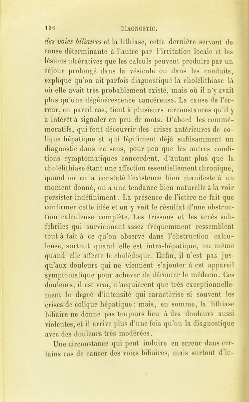 des voies biliaires et la lithiase, cette dernière servant de cause déterminante à l'autre par l'irritation locale et les lésions ulcératives que les calculs peuvent produire par un séjour prolongé dans la vésicule ou dans les conduits, explique qu'on ait parfois diagnostiqué la cholélithiase là où elle avait très probablement existé, mais où il n'y avait plus qu'une dégénérescence cancéreuse. La cause de l'er- reur, en pareil cas, tient à plusieurs circonstances qu'il y a intérêt à signaler en peu de mots. D'abord les commé- moratifs, qui font découvrir des crises antérieures de co- lique hépatique et qui légitiment déjà suffisamment un diagnostic dans ce sens, pour peu que les autres condi- tions gymptomatiques concordent, d'autant plus que la cholélithiase étant une affection essentiellement chronique, quand on en a constaté l'existence bien manifeste à un moment donné, on aune tendance bien naturelle à la voir persister indéfiniment. La présence de l'ictère ne fait que confirmer cette idée et on y voit le résultat d'une obstruc- tion calculeuse complète. Les frissons et les accès sub- fébriles qui surviennent assez fréquemment ressemblent tout à fait à ce qu'on observe dans l'obstruction calcu- leuse, surtout quand elle est intra-hépatique, ou même quand elle affecte le cholédoque. Enfin, il n'est pas jus- qu'aux douleurs qui ne viennent s'ajouter à cet appareil symptomatique pour achever de dérouter le médecin. Ces douleurs, il est vrai, n'acquièrent que très exceptionnelle- ment le degré d'intensité qui caractérise si souvent les crises de colique hépatique : mais, en somme, la lithiase biliaire ne donne pas toujours lieu à des douleurs aussi violentes, et il arrive plus d'une fois qu'on la diagnostique avec des douleurs très modérées. Une circonstance qui peut induire en erreur dans cer- tains cas de cancer des voies biliaires, mais surtout d'ic-