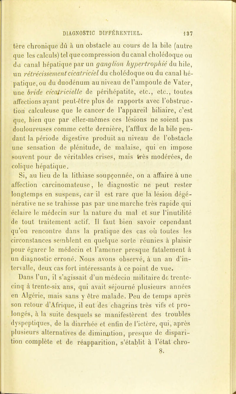 1ère chronique dû à un obstacle au cours de la bile (autre que les calculs) tel que compression du canal cholédoque ou du canal hépatique par un ganglion hypertrophié àwhWQ, un rétrécissement cicatriciel à\i cholédoque ou du canal hé- patique, ou du duodénum au niveau de l'ampoule de Vater, une bride cicatricielle de périhépatite, etc., etc., toutes affections ayant peut-être plus de rapports avec l'obstruc- tion calculeuse que le cancer de l'appareil biliaire, c'est que, bien que par elles-mêmes ces lésions ne soient pas douloureuses comme cette dernière, l'afflux de la bile pen- dant la période digestive produit au niveau de l'obstacle une sensation de plénitude, de malaise, qui en impose souvent pour de véritables crises, mais k'ès modérées, de colique hépatique. Si, au lieu de la lithiase soupçonnée, on a affaire à une affection carcinomateusc, le diagnostic ne peut rester longtemps en suspens, car il est rare que la lésion dégé- nérative ne se trahisse pas par une marche très rapide qui éclaire le médecin sur la nature du mal et sur l'inutilité de tout traitement actif. Il faut bien savoir cependant qu'on rencontre dans la pratique des cas où toutes les circonstances semblent en quelque sorte réunies à plaisir pour égarer le médecin et l'amener presque fatalement à un diagnostic erroné. Nous avons observé, à un an d'in- tervalle, deux cas fort intéressants à ce point de vue. Dans l'un, il s'agissait d'un médecin militaire de trente- cinq à trente-six ans, qui avait séjourné plusieurs années en Algérie, mais sans y être malade. Peu de temps après son retour d'Afrique, il eut des chagrins très vifs et pro- longés, à la suite desquels se manifestèrent des troubles dyspeptiques, de la diarrhée et enfin de l'ictère, qui, après plusieurs alternatives de diminution, presque de dispari- tion complète et de réapparition, s'établit à l'état chro- 8.