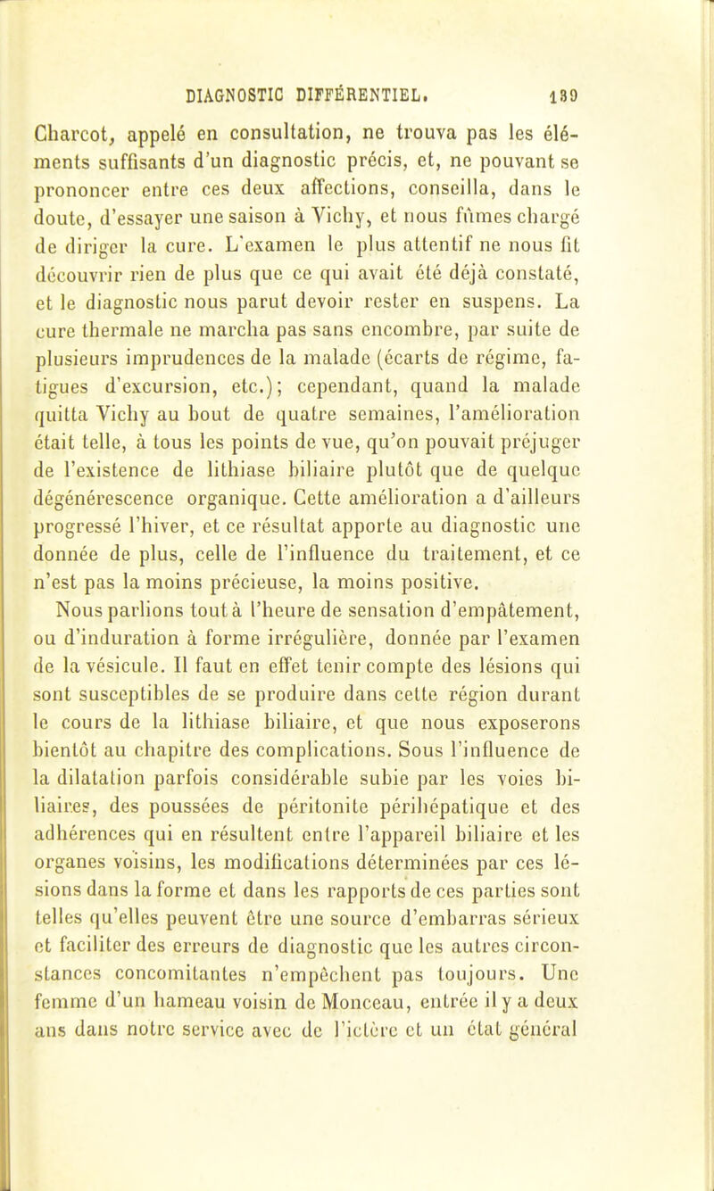 Charcot, appelé en consultation, ne trouva pas les élé- ments suffisants d'un diagnostic précis, et, ne pouvant se prononcer entre ces deux affections, conseilla, dans le doute, d'essayer une saison à Vichy, et nous fûmes chargé de diriger la cure. L'examen le plus attentif ne nous fit découvrir rien de plus que ce qui avait été déjà constaté, et le diagnostic nous parut devoir rester en suspens. La cure thermale ne marcha pas sans encombre, par suite de plusieurs imprudences de la malade (écarts de régime, fa- tigues d'excursion, etc.); cependant, quand la malade quitta Vichy au bout de quatre semaines, l'amélioration était telle, à tous les points de vue, qu'on pouvait préjuger de l'existence de lithiase biliaire plutôt que de quelque dégénérescence organique. Cette amélioration a d'ailleurs progressé l'hiver, et ce résultat apporte au diagnostic une donnée de plus, celle de l'influence du traitement, et ce n'est pas la moins précieuse, la moins positive. Nous parlions tout à l'heure de sensation d'empâtement, ou d'induration à forme irrégulière, donnée par l'examen de la vésicule. Il faut en effet tenir compte des lésions qui sont susceptibles de se produire dans cette région durant le cours de la lithiase biliaire, et que nous exposerons bientôt au chapitre des complications. Sous l'influence de la dilatation parfois considérable subie par les voies bi- liaires, des poussées de péritonite périhépatique et des adhérences qui en résultent entre l'appareil biliaire et les organes voisins, les modifications déterminées par ces lé- sions dans la forme et dans les rapports de ces parties sont telles qu'elles peuvent être une source d'embarras sérieux et faciliter des erreurs de diagnostic que les autres circon- stances concomitantes n'empêchent pas toujours. Une femme d'un hameau voisin de Monceau, entrée il y a deux ans dans notre service avec de l'ictère et un état général