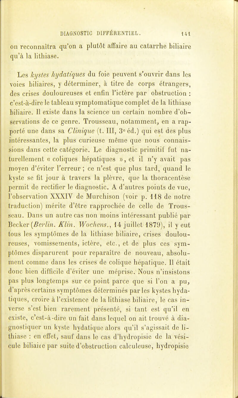 on reconnaîtra qu'on a plutôt affaire au catarrhe biliaire qu'à la lithiase. Les kystes hydatiques du foie peuvent s'ouvrir dans les voies biliaires, y déterminer, à titre de corps étrangers, des crises douloureuses et enfin l'ictère par obstruction : c'est-à-dire le tableau symptomatique complet de la lithiase biliaire. II existe dans la science un certain nombre d'ob- servations de ce genre. Trousseau, notamment, en a rap- porté une dans sa Clinique (t. III, 3« éd.) qui est des plus intéressantes, la plus curieuse même que nous connais- sions dans cette catégorie. Le diagnostic primitif fut na- turellement « coliques hépatiques », et il n'y avait pas moyen d'éviter l'erreur ; ce n'est que plus tard, quand le kyste se fit jour à travers la plèvre, que la thoracentèse permit de rectifier le diagnostic. A d'autres points de vue, l'observation XXXIV de Murchison (voir p. 118 de notre traduction) mérite d'être rapprochée de celle de Trous- seau. Dans un autre cas non moins intéressant publié par Becker (5er/m. Klin. Wochens., 14 juillet 1879), il y eut tous les symptômes de la lithiase biliaire, crises doulou- reuses, vomissements, ictère, etc., et de plus ces sym- ptômes disparurent pour reparaître de nouveau, absolu- ment comme dans les crises de colique hépatique. Il était donc bien difficile d'éviter une méprise. Nous n'insistons pas plus longtemps sur ce point parce que si l'on a pu, d'après certains symptômes déterminés parles kystes hyda- tiques, croire à l'existence de la lithiase biliaire, le cas in- verse s'est bien rarement présenté, si tant est qu'il en existe, c'est-à-dire un fait dans lequel on ait trouvé à dia- gnostiquer un kyste hydatiquc alors qu'il s'agissait de li- thiase : en effet, sauf dans le cas d'hydropisic de la vési- cule biliaitcpar suite d'obstruction calculeuse, hydropisio