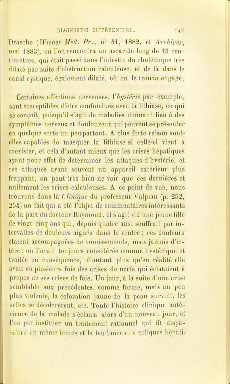 Drascbe (Wienei' Med. Pr., n° 41, 4882, et Archives, mai 1883), où l'on rencontra un ascaride long de 15 cen- timètres, qui était passé dans l'intestin du cholédoque très dilaté par suite d'obstruction calculeuse, et de là dans le canal cystique, également dilaté, où on le trouva engagé. Certaines afTections nerveuses, Vhystéi-ie par exemple, sont susceptibles d'être confondues avec la litbiase^ ce qui se conçoit, puisqu'il s'agit de maladies donnant lieu à des symptômes nerveux et douloureux qui peuvent se présenter en quelque sorte un peu partout. A plus forte raison sont- elles capables de masquer la lithiase si celle-ci vient à coexister, et cela d'autant mieux que les crises hépatiques ayant pour effet de déterminer les attaques d'hystérie, et ces attaques ayant souvent un appareil extérieur plus frappant, on peut très bien ne voir que ces dernières et nullement les crises calculeuses. A ce point de vue, nous trouvons dans la Clinique du professeur Vulpian (p. 252, 254) un fait qui a été l'objet de commentaires intéressants de la part du docteur Raymond. Il s'agit «d'une jeune fille de vingt-cinq ans qui, depuis quatre ans, souffrait par in- tervalles de douleurs aigufis dans le ventre ; ces douleurs étaient accompagnées de vomissements, mais jamais d'ic- tère ; on l'avait toujours considérée comme hystérique et traitée en conséquence, d'autant plus qu'en réalité elle avait eu plusieurs fois des crises de nerfs qui éclataient à propos de ses crises de foie. Un jour, à la suite d'une crise semblable aux précédentes, comme forme, mais un peu plus violente, la coloration jaune de la peau survint, les selles se décolorèrent, etc. Toute l'histoire clinique anté- rieure de la malade s'éclaira alors d'un nouveau jour, et l'on put instituer un traitement rationnel qui fit dispa- raître en même temps et la tcnrlnnce aux coliques hépali-