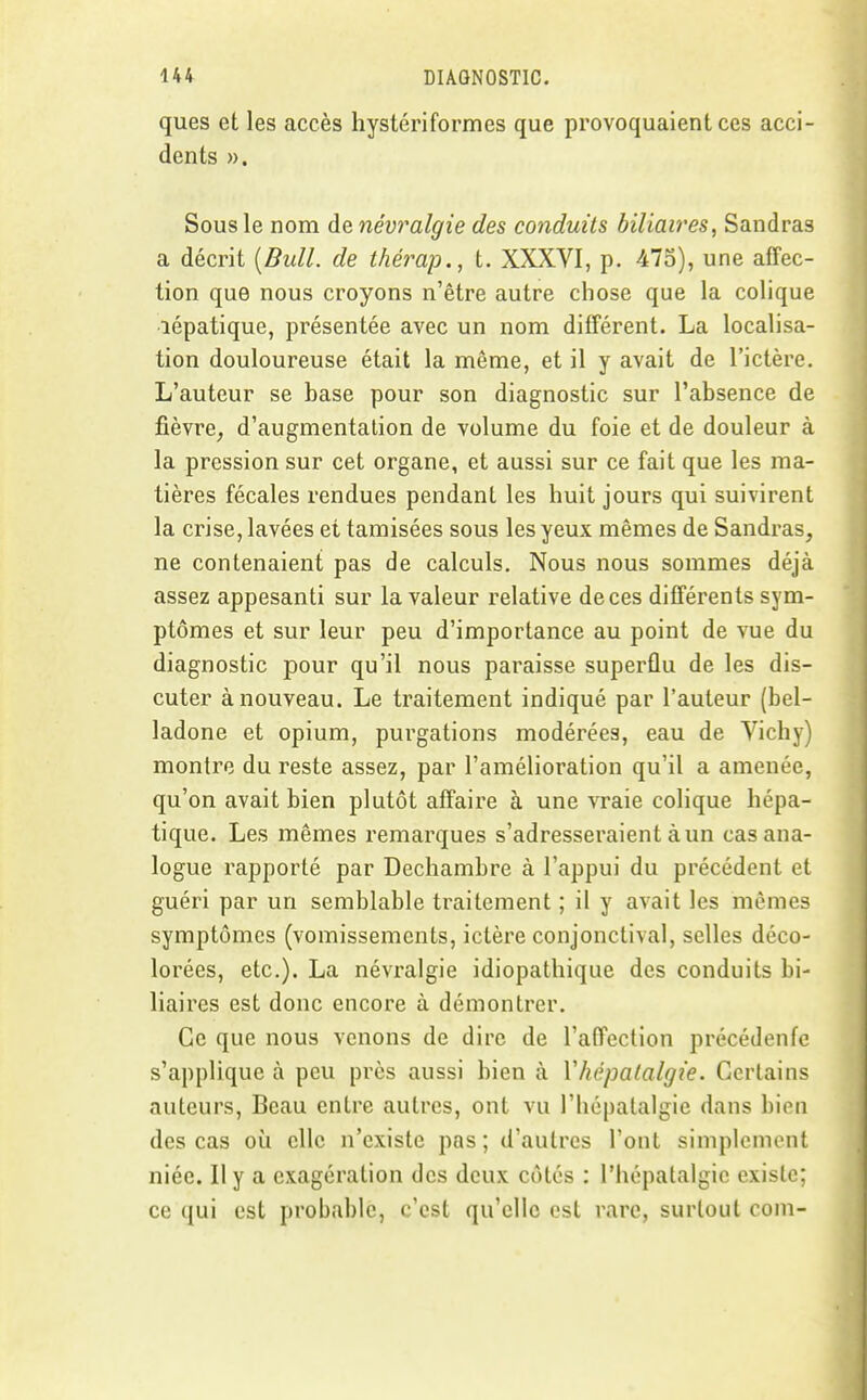 ques et les accès hystériformes que provoquaient ces acci- dents ». Sous le nom de névralgie des conduits biliaires^ Sandras a décrit [Bull, de thérap., t. XXXVI, p. 475), une affec- tion que nous croyons n'être autre chose que la colique lépatique, présentée avec un nom différent. La localisa- tion douloureuse était la même, et il y avait de l'ictère. L'auteur se base pour son diagnostic sur l'absence de fièvre, d'augmentation de volume du foie et de douleur à la pression sur cet organe, et aussi sur ce fait que les ma- tières fécales rendues pendant les huit jours qui suivirent la crise, lavées et tamisées sous les yeux mêmes de Sandras, ne contenaient pas de calculs. Nous nous sommes déjà assez appesanti sur la valeur relative de ces différents sym- ptômes et sur leur peu d'importance au point de vue du diagnostic pour qu'il nous paraisse superflu de les dis- cuter à nouveau. Le traitement indiqué par l'auteur (bel- ladone et opium, purgations modérées, eau de Vichy) montre du reste assez, par l'amélioration qu'il a amenée, qu'on avait bien plutôt affaire à une vraie colique hépa- tique. Les mêmes remarques s'adresseraient à un cas ana- logue rapporté par Dechambre à l'appui du précédent et guéri par un semblable traitement ; il y avait les mêmes symptômes (vomissements, ictère conjonctival, selles déco- lorées, etc.). La névralgie idiopathique des conduits bi- liaires est donc encore à démontrer. Ce que nous venons de dire de l'affection précédente s'applique à peu près aussi bien à Vhépalalgie. Certains auteurs. Beau entre autres, ont vu l'iiépalalgie dans bien des cas où elle n'existe pas; d'autres l'ont simplement niée. Il y a exagération des deux côtés : l'hépatalgie existe; ce qui est probable, c'est qu'elle est rare, surtout corn-