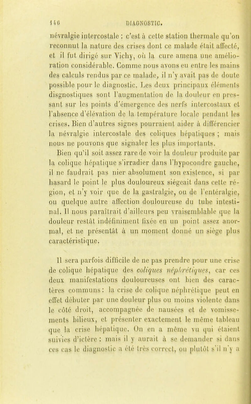 névralgie intercostale : c'est à cette station thermale qu'on reconnut la nature des crises dont ce malade était affecté, et il fut dirigé sur Vichy, où la cure amena une amélio- ration considérahle. Comme nous avons eu entre les mains des calculs rendus par ce malade, il n'y avait pas de doute possihlc pour le diagnostic. Les deux principaux éléments disgnostiques sont l'augmentation de la douleur en pres- sant sur les points d'émergence des nerfs intercostaux el l'absence d'élévation de la température locale pendant les crises. Bien d'autres signes pourraient aider à différencier la névralgie intercostale des coliques hépatiques ; mais nous ne pouvons que signaler les plus importants. Bien qu'il soit assez rare de voir la douleur produite par la colique hépatique s'irradier dans l'hypocondre gauche, il ne faudrait pas nier absolument son existence, si par hasard le point le plus douloureux siégeait dans cette ré- gion, et n'y voir que de la gastralgie, ou de Tenléralgie, ou quelque autre affection douloureuse du tube intesti- nal. Il nous paraîtrait d'ailleurs peu vraisemblable que la douleur restât indéfiniment fixée en un point assez anor- mal, et ne présentât à un moment donné un siège plus caractéristique. 11 sera parfois difticile de ne pas prendre pour une crise de colique hépatique des coliques néphrétiques^ car ces deux manifestations douloureuses ont bien des carac- tères communs : la crise de colique néphrétique peut en effet débuter par une douleur plus ou moins violente dans le côté droit, accompagnée de nausées et de vomisse- ments bilieux, et présenter exactement le même tableau que la crise hépatique. On en a mcnie vu qui étaient suivies d'ictère : mais il y aurait à se demander si dans ces cas le diagnostic a été très correct, ou plutôt s'il n'y a