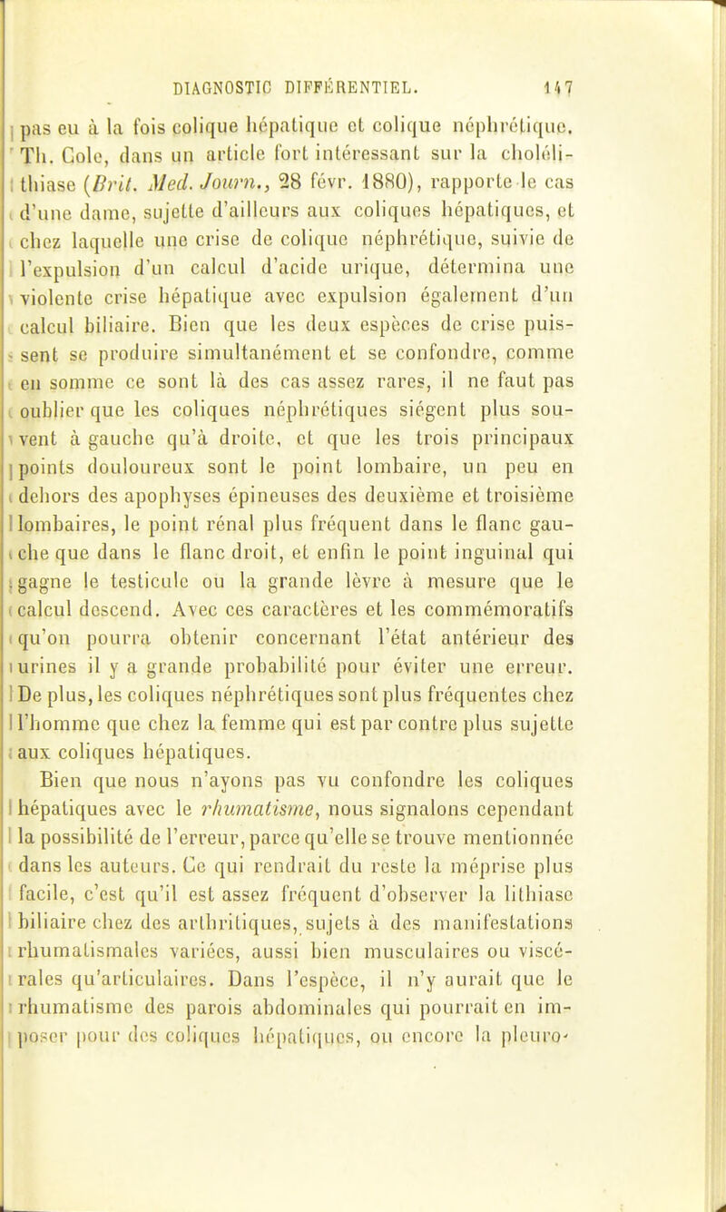 I pas eu à la fois colique hépatique et colique néphrétique. 'Th. Cole, dans un article fort intéressant sur la choléli- Ithiase {Brit, Med.Journ., 28 févr. 1880), rapporte le cas 1 d'une dame, sujette d'ailleurs aux coliques hépatiques, et . chez laquelle une crise de colique néphrétique, suivie de : l'expulsion d'un calcul d'acide urique, détermina une \ violente crise hépatique avec expulsion également d'un calcul biliaire. Bien que les deux espèces de crise puis- î sent se produire simultanément et se confondre, comme i en somme ce sont là des cas assez rares, il ne faut pas I. oublier que les coliques néphrétiques siègent plus sou- 1 vent à gauche qu'à droite, et que les trois principaux ] points douloureux sont le point lombaire, un peu en i dehors des apophyses épineuses des deuxième et troisième llombaires, le point rénal plus fréquent dans le flanc gau- ïche que dans le flanc droit, et enfin le point inguinal qui I gagne le testicule ou la grande lèvre à mesure que le (calcul descend. Avec ces caractères et les commémoratifs t qu'on pourra obtenir concernant l'état antérieur des I urines il y a grande probabilité pour éviter une erreur. 1 De plus, les coliques néphrétiques sont plus fréquentes chez 1 l'homme que chez la femme qui est par contre plus sujette idux coliques hépatiques. Bien que nous n'ayons pas vu confondre les coliques I hépatiques avec le rhumatisme, nous signalons cependant 1 la possibilité de l'erreur, parce qu'elle se trouve mentionnée ( dans les auteurs. Ce qui rendrait du reste la méprise plus ( facile, c'est qu'il est assez fréquent d'observer la lithiase I biliaire chez des arthritiques, sujets à des manifestations I rhumatismales variées, aussi bien musculaires ou viscé- 1 raies qu'articulaires. Dans l'espèce, il n'y aurait que le I rhumatisme des parois abdominales qui pourrait en im- I po?cr pour des coliques hépatitiucs, ou encore la pleuro'