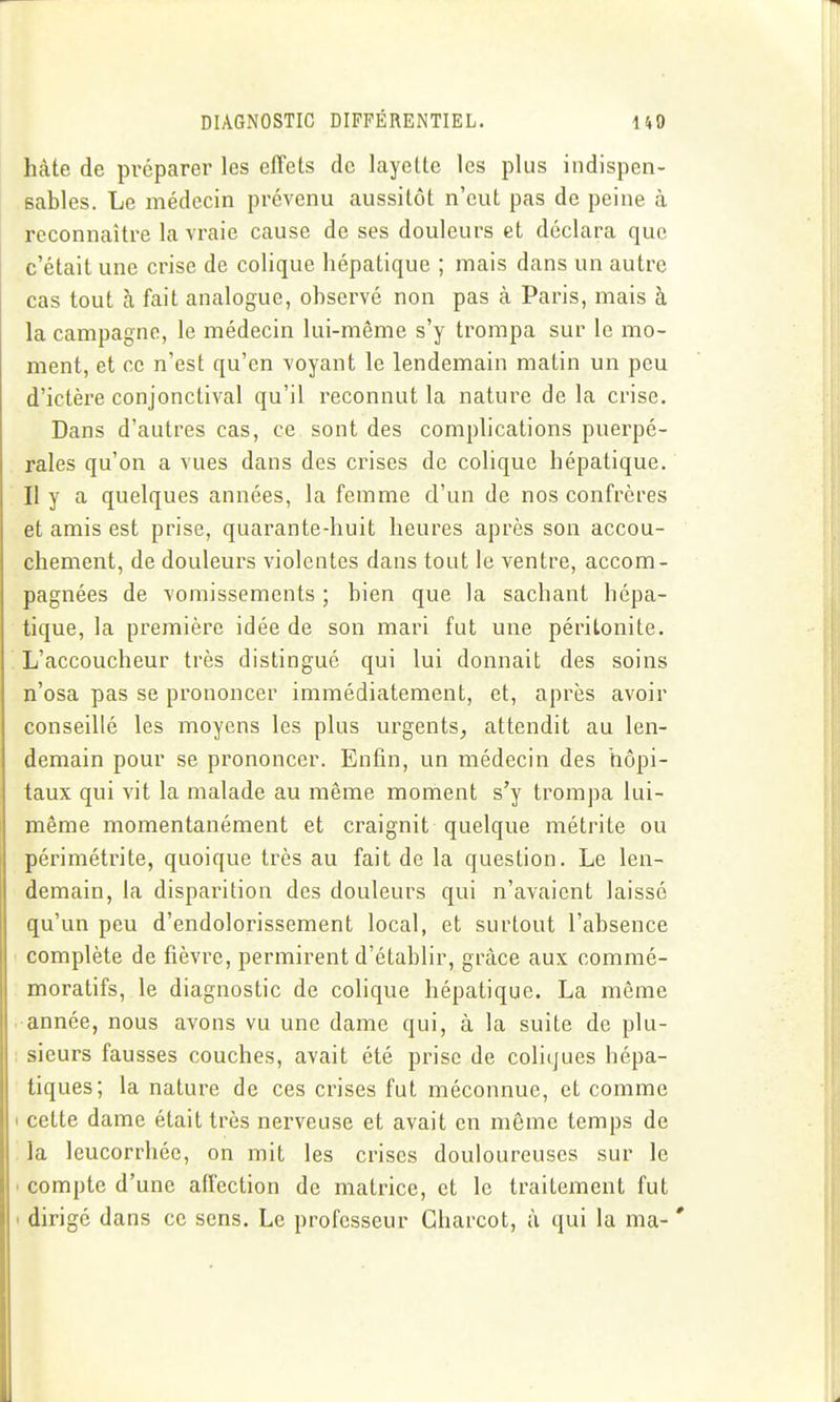 hâte de préparer les effets de layette les plus indispen- sables. Le médecin prévenu aussitôt n'eut pas de peine à reconnaître la vraie cause de ses douleurs et déclara que c'était une crise de colique hépatique ; mais dans un autre cas tout à fait analogue, observé non pas à Paris, mais à la campagne, le médecin lui-même s'y trompa sur le mo- ment, et ce n'est qu'en voyant le lendemain matin un peu d'ictère conjonctival qu'il reconnut la nature de la crise. Dans d'autres cas, ce sont des complications puerpé- rales qu'on a vues dans des crises de colique hépatique. Il y a quelques années, la femme d'un de nos confrères et amis est prise, quarante-huit heures après son accou- chement, de douleurs violentes dans tout le ventre, accom- pagnées de vomissements ; bien que la sachant hépa- tique, la première idée de son mari fut une péritonite. L'accoucheur très distingué qui lui donnait des soins n'osa pas se prononcer immédiatement, et, après avoir conseillé les moyens les plus urgents^ attendit au len- demain pour se prononcer. Enfin, un médecin des hôpi- taux qui vit la malade au même moment s'y trompa lui- même momentanément et craignit quelque métrite ou périmétrite, quoique très au fait de la question. Le len- demain, la disparition des douleurs qui n'avaient laissé qu'un peu d'endolorissement local, et surtout l'absence complète de fièvre, permirent d'établir, grâce aux commé- moratifs, le diagnostic de colique hépatique. La même •année, nous avons vu une dame qui, à la suite de plu- sieurs fausses couches, avait été prise de coliques hépa- tiques; la nature de ces crises fut méconnue, et comme cette dame était très nerveuse et avait en même temps de la leucorrhée, on mit les crises douloureuses sur le compte d'une affection de matrice, et le traitement fut dirigé dans ce sens. Le professeur Charcot, à qui la ma-'