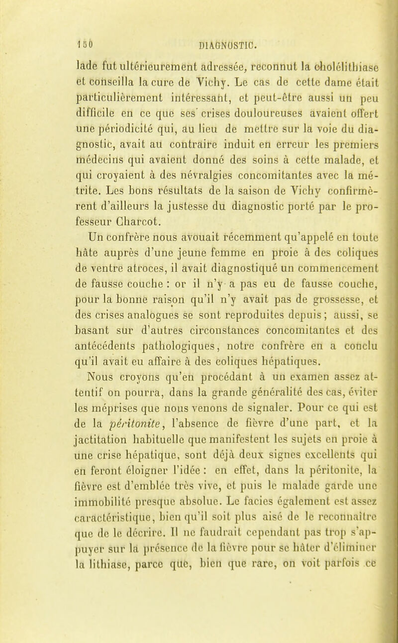 lade fut ultérieurement adressée, reconnut la oliolélilliiase et conseilla la cure de Vichy. Le cas de cette dame était particulièrement intéressaht, et peut-être aussi un peu difficile en ce que ses crises douloureuses avaient offert une périodicité qui, au lieu de mettre sur la voie du dia- gnostic, avait au contraire induit en erreur les premiers médecins qui avaient donné des soins à cette malade, et qui croyaient à des névralgies concomitantes avec la mé- trite. Les bons résultats de la saison de Vichy confirmè- rent d'ailleurs la justesse du diagnostic porté par le pro- fesseur Gharcot. Un confrère nous avouait récemment qu'appelé en toute hâte auprès d'une jeune femme en proie à des coliques de ventre atroces, il avait diagnostiqué un commencement de fausse couche : or il n'y a pas eu de fausse couche, pour la bonne raison qu'il n'y avait pas de grossesse, et des crises analogues se sont reproduites depuis; aussi, se basant sur d'autres circonstances concomitantes et des antécédents pathologiques, notre confrère en a conclu qu'il avait eu affaire à des coliques hépatiques. Nous croyons qu'en procédant à un examen assez at- tentif on pourra, dans la grande généralité des cas, éviter les méprises que nous venons de signaler. Pour ce qui est de la péritonite, l'absence de fièvre d'une part, et la jactitation habituelle que manifestent les sujets en proie à une crise hépatique, sont déjà deux signes excellents qui eii feront éloigner l'idée : en effet, dans la péritonite, la fièvre est d'emblée très vive, et puis le malade garde une immobilité presque absolue. Le faciès également est assez caractéristique, bien qu'il soit plus aisé de le reconnaître que de le décrire. Il ne faudrait cependant pas trop s'ap- puyer sur la présence de la fièvre pour se hâter d'éliminer la lithiase, parce que, bien que rare, on voit parfois ce