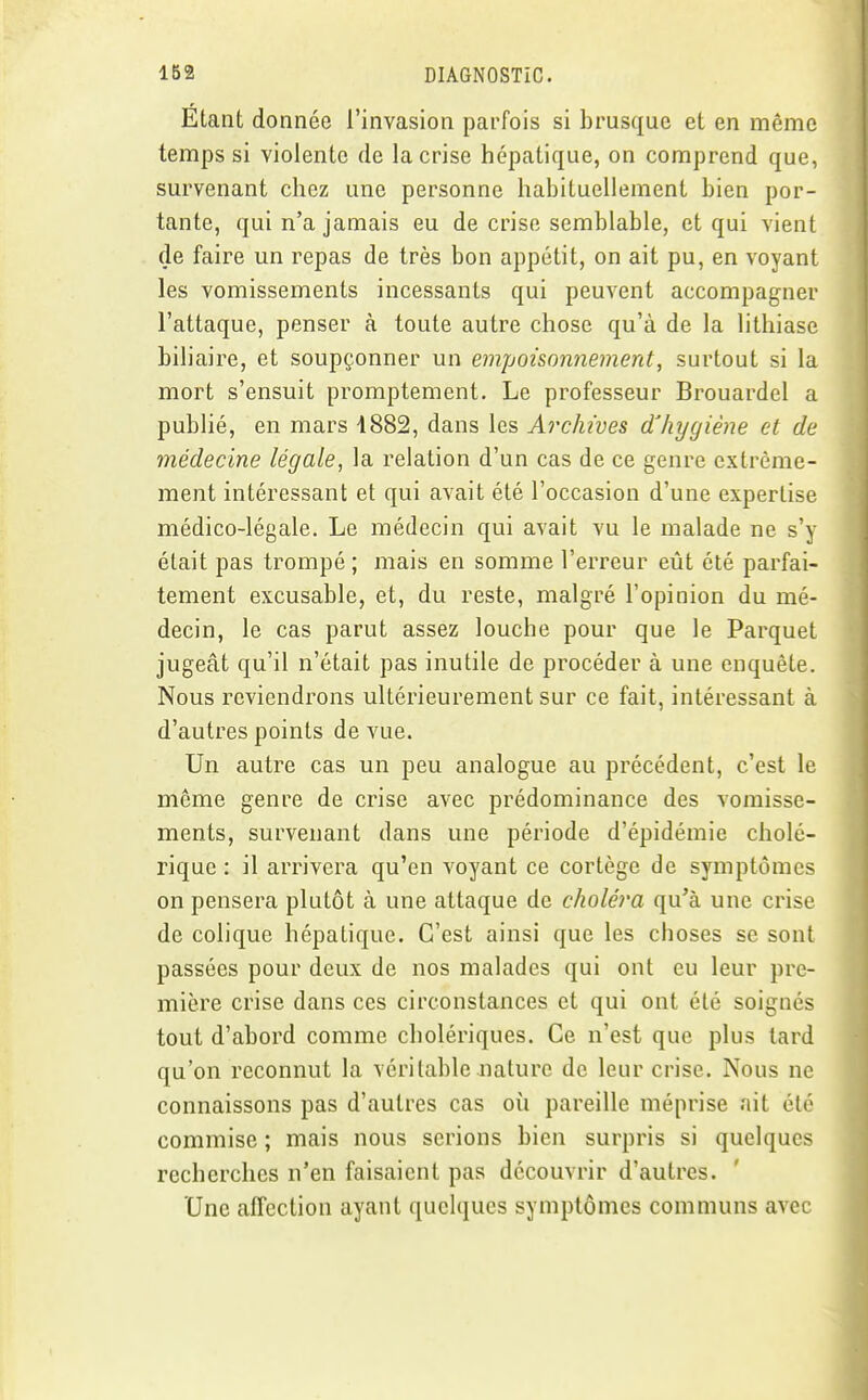 Étant donnée l'invasion parfois si brusque et en même temps si violente de la crise hépatique, on comprend que, survenant chez une personne habituellement bien por- tante, qui n'a jamais eu de crise semblable, et qui vient de faire un repas de très bon appétit, on ait pu, en voyant les vomissements incessants qui peuvent accompagner l'attaque, penser à toute autre chose qu'à de la lithiase biliaire, et soupçonner un empoisonnement, surtout si la mort s'ensuit promptement. Le professeur Brouardel a publié, en mars 1882, dans les Archives d'hygiène et de médecine légale, la relation d'un cas de ce genre extrême- ment intéressant et qui avait été l'occasion d'une expertise médico-légale. Le médecin qui avait vu le malade ne s'y était pas trompé; mais en somme l'erreur eût été parfai- tement excusable, et, du reste, malgré l'opinion du mé- decin, le cas parut assez louche pour que le Parquet jugeât qu'il n'était pas inutile de procéder à une enquête. Nous reviendrons ultérieurement sur ce fait, intéressant à d'autres points de vue. Un autre cas un peu analogue au précédent, c'est le même genre de crise avec prédominance des vomisse- ments, survenant dans une période d'épidémie cholé- rique : il arrivera qu'en voyant ce cortège de symptômes on pensera plutôt à une attaque de choléra qu'à une crise de colique hépatique. C'est ainsi que les choses se sont passées pour deux de nos malades qui ont eu leur pre- mière crise dans ces circonstances et qui ont été soignés tout d'abord comme cholériques. Ce n'est que plus tard qu'on reconnut la véritable nature de leur crise. Nous ne connaissons pas d'autres cas où pareille méprise ait été commise ; mais nous serions bien surpris si quelques recherches n'en faisaient pas découvrir d'autres. Une affection ayant quelques symptômes communs avec