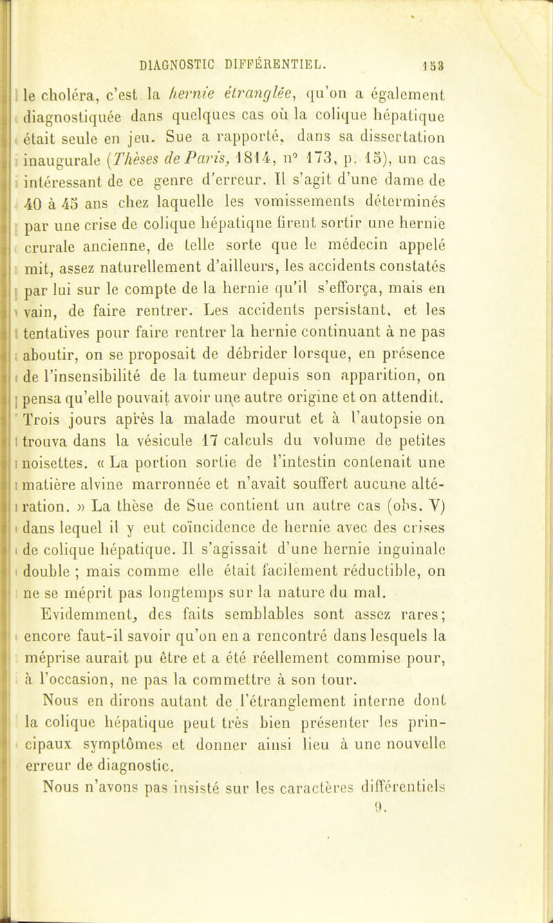 le choléra, c'est la hernie élrancjUe, qu'on a également diagnostiquée dans quelques cas où la colique hépatique était seule en jeu. Sue a rapporté, dans sa dissertation inaugurale [Thèses de Paris, 1814, n 173, p. 15), un cas intéressant de ce genre d'erreur. Il s'agit d'une dame de 40 à 45 ans chez laquelle les vomissements déterminés par une crise de colique hépaliqne firent sortir une hernie crurale ancienne, de telle sorte que le médecin appelé mit, assez naturellement d'ailleurs, les accidents constatés par lui sur le compte de la hernie qu'il s'efforça, mais en vain, de faire rentrer. Les accidents persistant, et les tentatives pour faire rentrer la hernie continuant à ne pas aboutir, on se proposait de débrider lorsque, en présence de l'insensibilité de la tumeur depuis son apparition, on pensa qu'elle pouvait avoir ui\e autre origine et on attendit. Trois jours après la malade mourut et à l'autopsie on trouva dans la vésicule 17 calculs du volume de petites noisettes. « La portion sortie de l'intestin contenait une matière alvine marronnée et n'avait souffert aucune alté- ration. » La thèse de Sue contient un autre cas (obs. Y) dans lequel il y eut coïncidence de hernie avec des crises de colique hépatique. Il s'agissait d'une hernie inguinale double ; mais comme elle était facilement réductible, on ne se méprit pas longtemps sur la nature du mal. Evidemment, des faits semblables sont assez rares; encore faut-il savoir qu'on en a rencontré dans lesquels la méprise aurait pu être et a été réellement commise pour, à l'occasion, ne pas la commettre à son tour. Nous en dirons autant de l'étranglement interne dont la colique hépatique peut très bien présenter les prin- cipaux symptômes et donner ainsi lieu à une nouvelle erreur de diagnostic. Nous n'avons pas insisté sur les caractères difTérentiels 9.