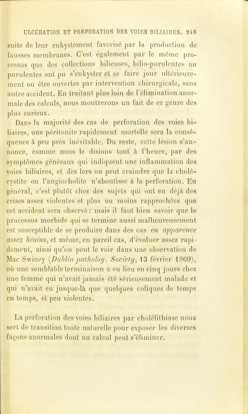 suite de leur enkystcmcnt favorise par la production de fausses membranes. C'est également par le même pro- cessus que des collections bilieuses, bilio-purulontcs ou purulentes ont pu s'enkyster et se faire jour ultérieure- ment ou être ouvertes par intervention chirurgicale, sans autre accident. En traitant plus loin de l'élimination anor- male des calculs, nous montrerons un fait de ce genre des plus curieux. Dans la majorité des cas de perforation des voies bi- liaires, une péritonite rapidement mortelle sera la consé- quence à peu près inévitable. Du reste, cette lésion s'an- nonce, comme nous le disions tout h l'heure, par des symptômes généraux qui indiquent une inflammation des voies biliaires, et dès lors on peut craindre que la cholé- cystite ou l'angiocholite n'aboutisse à la perforation. En général, c'est plutôt chez des sujets qui ont eu déjà des crises assez violentes et plus ou moins rapprochées que cet accident sera observé: mais il faut bien savoir que le processus morbide qui se termine aussi malheureusement est susceptible de se produire dans des cas en apparence assez bénins, e,i même, en pareil cas, d'évoluer assez rapi- dempnt, ainsi qu'on peut le voir dans une observation de Mac Swiney [Dublin patliolog. Society^ 13 février 1869), où une semblable terminaison a eu lieu en cinq jours chez une femme qui n'avait jamais été sérieusement malade et qui n'avait eu jusque-là que quelques coliques de temps en temps, et peu violentes. La perforation des voies biliaires par cholélithiase nous sert de transition toute naturelle pour exposer les diverses façons anormales dont un calcul peut s'éliminer.