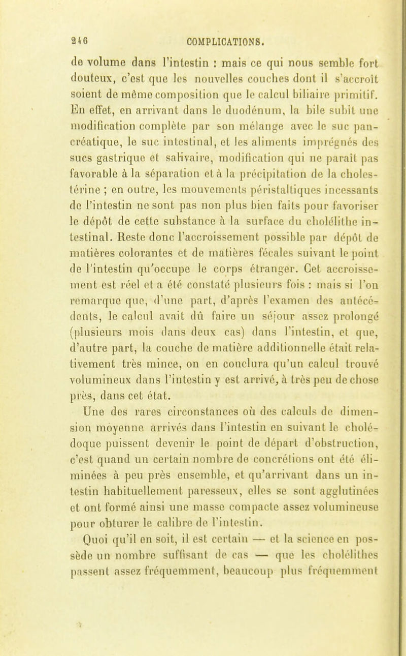 de volume dans l'intestin : mais ce qui nous semble fort douteux, c'est que les nouvelles couches dont il s'accroît soient de môme composition que le calcul biliaire primitif. En etfet, en arrivant dans le duodénum, la bile subit une modification complète par son mélange avec le suc pan- créatique, le suc intestinal, et les aliments imprégnés des sucs gastrique et salivaire, modificalion qui ne paraît pas favorable à la séparation et à la précipitation de la cholcs- lérine ; en outre, les mouvements péristalliques incessants do l'intestin ne sont pas non plus bien faits pour favoriser le dépôt de cette substance à la surface du cliolélithe in- testinal. Reste donc l'accroissement possible par dépôt de matières colorantes et de matières fécales suivant le point de l'intestin qu'occupe le corps étranger. Cet accroisse- ment est réel et a été constate plusieurs fois : mais si l'on remarque que, d'une part, d'après l'examen des antécé- dents, le calcul avait dû faire un séjour assez prolongé (plusieurs mois dans deux cas) dans l'intestin, et que, d'autre part, la couche de matière additionnelle était rela- tivement très mince, on en conclura qu'un calcul trouvé volumineux dans l'intestin y est arrivé, à très peu de chose près, dans cet état. Une des rares circonstances où des calculs de dimen- sion moyenne arrivés dans l'intestin en suivant le cholé- doque puissent devenir le point de départ d'obstruction, c'est quand un certain nombre de concrétions ont été éli- minées à peu près ensemble, et qu'arrivant dans un in- testin habituellement paresseux, elles se sont agglutinées et ont formé ainsi une masse compacte assez volumineuse pour obturer le calibre de l'intestin. Quoi qu'il en soit, il est certain — et la science en pos- sède un nombre suffisant de cas — que les cholélilbes passent assez fréquemment, beaucoup plus fréquemment