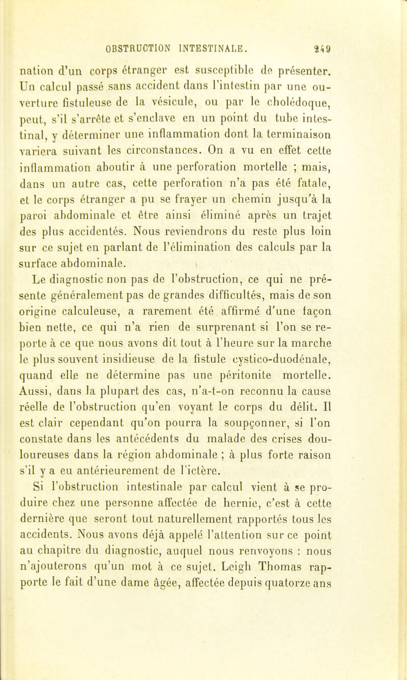 nation d'un corps étranger est susceptible do présenter. Un calcul passé sans accident dans l'intestin par une ou- verture fistuleuse de la vésicule, ou par le cholédoque, peut, s'il s'arrête et s'enclave en un point du tube intes- tinal, y déterminer une inflammation dont la terminaison variera suivant les circonstances. On a vu en effet cette inflammation aboutir à une perforation mortelle ; mais, dans un autre cas, cette perforation n'a pas été fatale, et le corps étranger a pu se frayer un chemin jusqu'à la paroi abdominale et être ainsi éliminé après un trajet des plus accidentés. Nous reviendrons du reste plus loin sur ce sujet en parlant de l'éhmination des calculs par la surface abdominale. Le diagnostic non pas de l'obstruction, ce qui ne pré- sente généralement pas de grandes difficultés, mais de son origine calculeuse, a rarement été affirmé d'une façon bien nette, ce qui n'a rien de surprenant si l'on se re- porte à ce que nous avons dit tout à l'heure sur la marche le plus souvent insidieuse de la fistule cystico-duodénale, quand elle ne détermine pas une péritonite mortelle. Aussi, dans la plupart des cas, n'a-t-on reconnu la cause réelle de l'obstruction qu'en voyant le corps du délit. Il est clair cependant qu'on pourra la soupçonner, si l'on constate dans les antécédents du malade des crises dou- loureuses dans la région abdominale ; à plus forte raison s'il y a eu antérieurement de l'ictère. Si l'obstruction intestinale par calcul vient à se pro- duire chez une personne affectée de hernie, c'est à cette dernière que seront tout naturellement rapportés tous les accidents. Nous avons déjà appelé l'attention sur ce point au chapitre du diagnostic, auquel nous renvoyons : nous n'ajouterons qu'un mot à ce sujet. Lcigh Thomas rap- porte le fait d'une dame âgée, affectée depuis quatorze ans