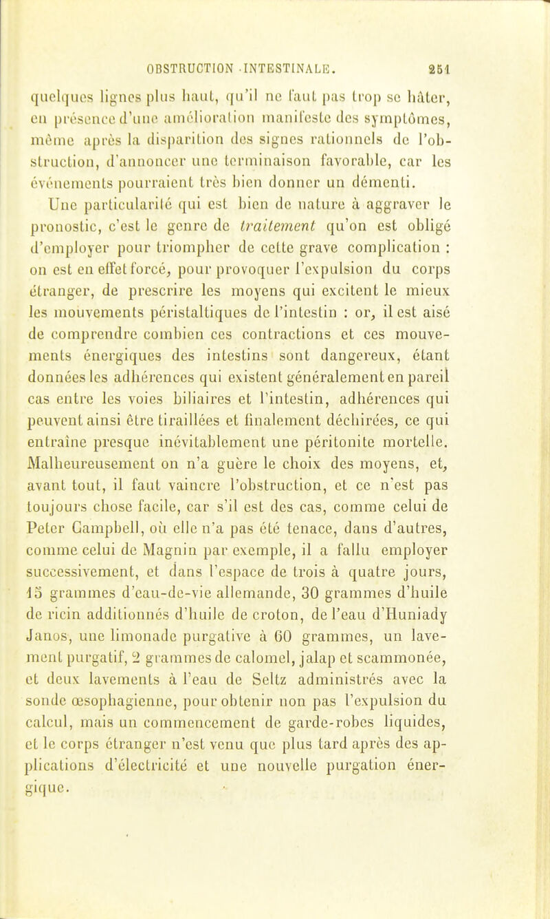 quelques lignes plus haut, qu'il ne CauL pas trop se Imtcr, en présence d'une amélioration nianilcstc des symptômes, même après la disparition des signes rationnels de l'ob- struction, d'annoncer une terminaison favorable, car les événements pourraient très bien donner un démenti. Une particularité qui est bien de nature à aggraver le pronostic, c'est le genre de traitement qu'on est obligé d'employer pour triompher de cette grave complication : on est en effet forcé, pour provoquer l'expulsion du corps étranger, de prescrire les moyens qui excitent le mieux les mouvements péristaltiques de l'intestin : or, il est aisé de comprendre combien ces contractions et ces mouve- ments énergiques des intestins sont dangereux, étant données les adhérences qui existent généralement en pareil cas entre les voies biliaires et l'intestin, adhérences qui peuvent ainsi être tiraillées et finalement déchirées, ce qui entraîne presque inévitablement une péritonite mortelle. Malheureusement on n'a guère le choix des moyens, et, avant tout, il faut vaincre l'obstruction, et ce n'est pas toujours chose facile, car s'il est des cas, comme celui de Peter Campbell, où elle n'a pas été tenace, dans d'autres, comme celui de Magnin par exemple, il a fallu employer successivement, et dans l'espace de trois à quatre jours, \o grammes d'eau-de-vie allemande, 30 grammes d'huile de ricin additionnés d'huile de croton, de l'eau d'Huniady Janos, une limonade purgative à 60 grammes, un lave- ment purgatif, ^1 grammes de calomcl, jalap et scammonée, et deux lavements à l'eau de Seitz administrés avec la sonde œsophagienne, pour obtenir non pas l'expulsion du calcul, mais un commencement de garde-robes liquides, et le corps étranger n'est venu que plus tard après des ap- plications d'électricité et une nouvelle purgation éner- gique.