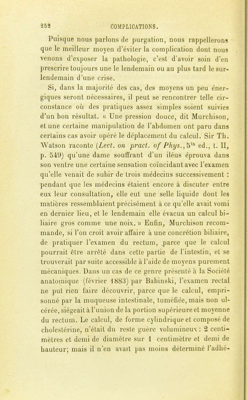 Puisque nous parlons de purgalion, nous rappellerons que le meilleur moyen d'éviler la complication dont nous venons d'exposer la pathologie, c'est d'avoir soin d'en prescrire toujours une le lendemain ou au plus tard le sur- lendemain d'une crise. Si, dans la majorité des cas, des moyens un peu éner- giques seront nécessaires, il peut se rencontrer telle cir- constance où des pratiques assez simples soient suivies d'un bon résultat. « Une pression douce, dit Murchison, et une certaine manipulation de l'abdomen ont paru dans certains cas avoir opéré le déplacement du calcul. Sir Th. Watson raconte {Lect. on pract. of Phys.,b^^ éd., t. II, p. 549) qu'une dame souffrant d'un iléus éprouva dans son ventre une certaine sensation coïncidant avec l'examen qu'elle venait de subir de trois médecins successivement : pendant que les médecins étaient encore à discuter entre eux leur consultation, elle eut une selle liquide dont les matières ressemblaient précisément à ce qu'elle avait vomi en dernier lieu, et le lendemain elle évacua un calcul bi- liaire gros comme une noix. » Enfin, Murchison recom- mande, si l'on croit avoir affaire à une concrétion biliaire, de pratiquer l'examen du rectum, .parce que le calcul pourrait être arrêté dans cette partie de l'intestin, et se trouverait par suite accessible à l'aide de moyens purement mécaniques. Dans un cas de ce genre présenté à la Société anatomique (février 1883) par Babinski, l'examen rectal ne put rien faire découvrir, parce que le calcul, empri- sonné par la muqueuse intestinale, tuméfiée, mais non ul- cérée, siégeait à l'union de la portion supérieure et moyenne du rectum. Le calcul, de forme cylindrique et composé de cholestérine, n'était du reste guère volumineux: 2 centi- mètres et demi de diamètre sur 1 centimètre et demi de hauteur; mais il n'en avait pas moins déterminé l'adhc-