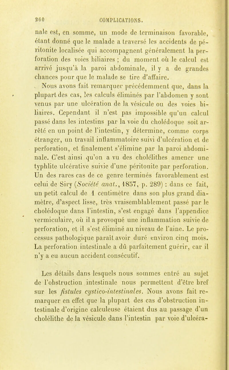 nale est, en somme, un mode de terminaison favorable, étant donné que le malade a traversé les accidents de pé- ritonite localisée qui accompagnent généralement la per- foration des voies biliaires ; du moment où le calcul est arrivé jusqu'à la paroi abdominale, il y a de grandes cbances pour que le malade se tire d'affaire. . Nous avons fait remarquer précédemment que, dans la plupart des cas, les calculs éliminés par l'abdomen y sont venus par une ulcération de la vésicule ou des voies bi- liaires. Cependant il n'est pas impossible qu'un calcul passé dans les intestins par la voie du cholédoque soit ar- rêté en un point de l'intestin, y détermine, comme corps étranger, un travail inflammatoire suivi d'ulcération et de perforation, et finalement s'élimine par la paroi abdomi- nale. C'est ainsi qu'on a vu des cliolélithes amener une typhlite ulcérativc suivie d'une péritonite par perforation. Un des rares cas de ce genre terminés favorablement est celui de Siry {Société anat.^ 1857, p. 289) : dans ce fait, un petit calcul de 1 centimètre dans son plus grand dia- mètre, d'aspect lisse, très vraisemblablement passé par le cholédoque dans l'intestin, s'est engagé dans l'appendice vermiculaire, où il a provoqué une inflammation suivie de perforation, et il s'est éliminé au niveau de l'aine. Le pro- cessus pathologique paraît avoir duré environ cinq mois. La perforation intestinale a dû parfaitement guérir, car il n'y a eu aucun accident consécutif. Les détails dans lesquels nous sommes entré au sujet de l'obstruction intestinale nous permettent d'être bref sur les fistules cystico-intestinales. Nous avons fait re- marquer en effet que la plupart des cas d'obstruction in- testinale d'origine calculeuse étaient dus au passage d'un cholélithe de la vésicule dans l'intestin par voie d'uleéra-