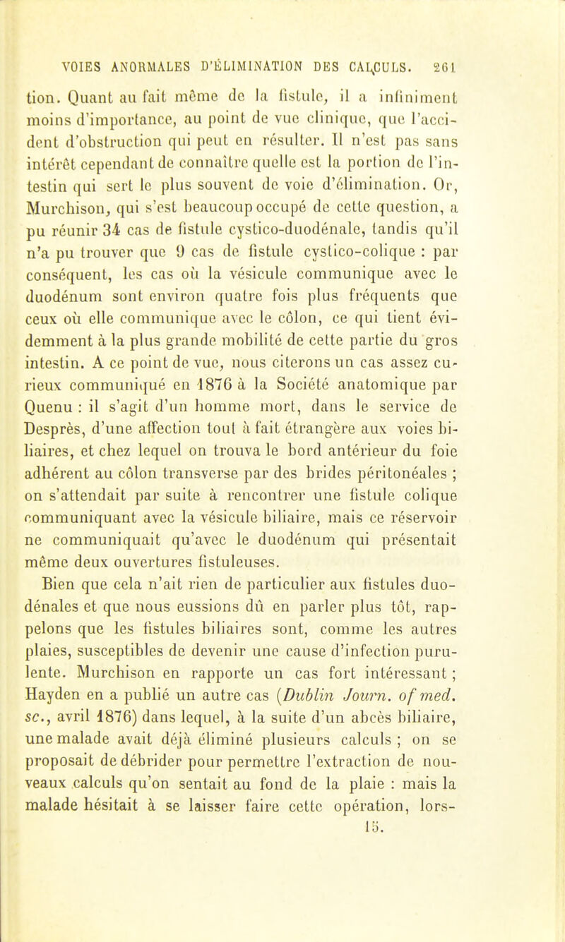 tion. Quant au fait môme de la llslulo, il a inliniment moins d'importance, au point de vue clinique, que l'acci- dent d'obstruction qui peut en résulter. Il n'est pas sans intérêt cependant de connaître quelle est la portion de l'in- testin qui sert le plus souvent de voie d'élimination. Or, Murchison, qui s'est beaucoup occupé de cette question, a pu réunir 34 cas de fistule cystico-duodénale, tandis qu'il n'a pu trouver que 9 cas de fistule cystico-colique : par conséquent, les cas où la vésicule communique avec le duodénum sont environ quatre fois plus fréquents que ceux où elle communique avec le côlon, ce qui tient évi- demment à la plus grande mobilité de cette partie du gros intestin. A ce point de vue, nous citerons un cas assez cu- rieux communiqué en d876 à la Société anatomique par Quenu : il s'agit d'un homme mort, dans le service de Desprès, d'une affection tout à fait étrangère aux voies bi- liaires, et chez lequel on trouva le bord antérieur du foie adhérent au côlon transverse par des brides péritonéales ; on s'attendait par suite à rencontrer une fistule colique communiquant avec la vésicule biliaire, mais ce réservoir ne communiquait qu'avec le duodénum qui présentait même deux ouvertures fistuleuses. Bien que cela n'ait rien de particulier aux fistules duo- dénales et que nous eussions dû en parler plus tôt, rap- pelons que les fistules biliaires sont, comme les autres plaies, susceptibles de devenir une cause d'infection puru- lente. Murchison en rapporte un cas fort intéressant ; Hayden en a publié un autre cas {Dublin Journ. of med. se, avril 1876) dans lequel, à la suite d'un abcès biliaire, une malade avait déjà éliminé plusieurs calculs; on se proposait de débrider pour permettre l'extraction de nou- veaux calculs qu'on sentait au fond de la plaie : mais la malade hésitait à se laisser faire cette opération, lors- 15.