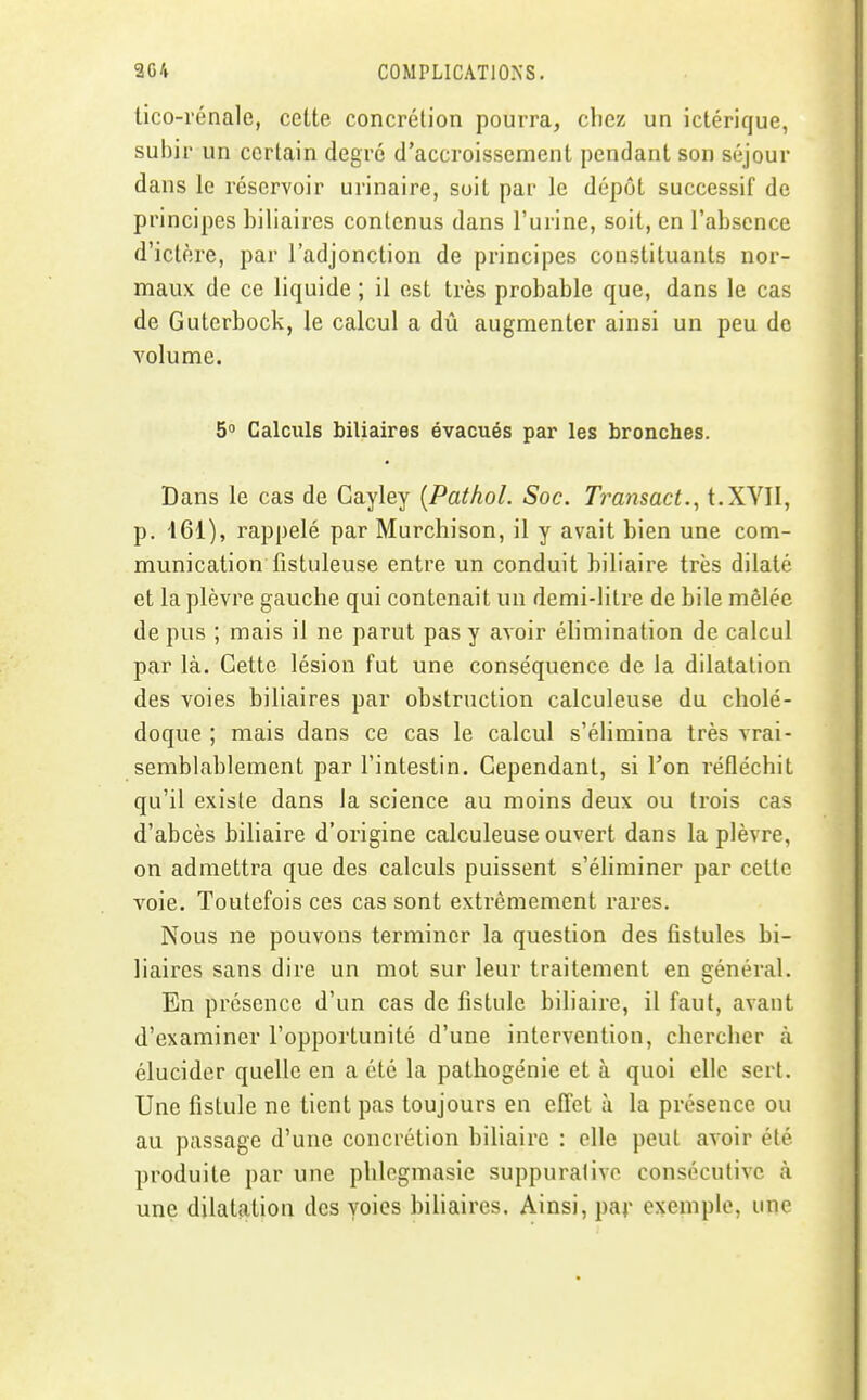 lico-rénale, cette concrétion pourra, chez un ictérique, subir un certain degré d'accroissement pendant son séjour dans le réservoir urinaire, suit par le dépôt successif de principes biliaires contenus dans l'urine, soit, en l'absence d'ictère, par l'adjonction de principes constituants nor- maux de ce liquide ; il est très probable que, dans le cas de Guterbock, le calcul a dû augmenter ainsi un peu do volume. 5 Calculs biliaires évacués par les bronches. Dans le cas de Cayley [Pathol. Soc. Transact.^ t.XVII, p. 461), rappelé par Murchison, il y avait bien une com- munication fistuleuse entre un conduit biliaire très dilaté et la plèvre gauche qui contenait un demi-litre de bile mêlée de pus ; mais il ne parut pas y avoir élimination de calcul par là. Cette lésion fut une conséquence de la dilatation des voies biliaires par obstruction calculeuse du cholé- doque ; mais dans ce cas le calcul s'éHmina très vrai- semblablement par l'intestin. Cependant, si l'on réfléchit qu'il existe dans la science au moins deux ou trois cas d'abcès biliaire d'origine calculeuse ouvert dans la plèvre, on admettra que des calculs puissent s'éliminer par cette voie. Toutefois ces cas sont extrêmement rares. Nous ne pouvons terminer la question des fistules bi- liaires sans dire un mot sur leur traitement en général. En présence d'un cas de fistule biliaire, il faut, avant d'examiner l'opportunité d'une intervention, chercher à élucider quelle en a été la pathogénie et à quoi elle sert. Une fistule ne tient pas toujours en effet à la présence ou au passage d'une concrétion biliaire : elle peut avoir été produite par une phlcgmasie suppuralive consécutive à une dilatation des voies bihaires. Ainsi, par exemple, une