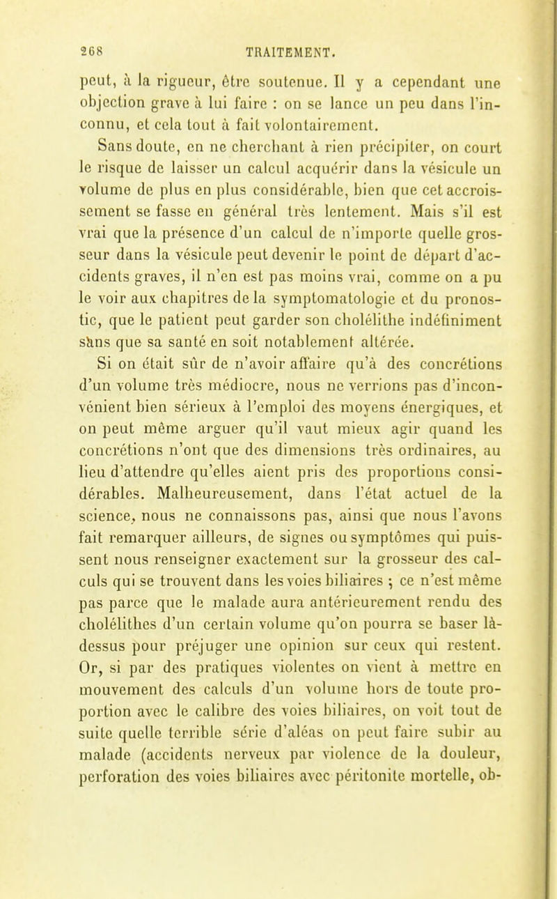 peut, à la rigueur, être soutenue. Il y a cependant une objection grave à lui faire : on se lance un peu dans l'in- connu, et cela tout à fait volontairement. Sans doute, en ne cherchant à rien précipiter, on court le risque de laisser un calcul acquérir dans la vésicule un volume de plus en plus considérable, bien que cet accrois- sement se fasse en général très lentement. Mais s'il est vrai que la présence d'un calcul de n'importe quelle gros- seur dans la vésicule peut devenir le point de départ d'ac- cidents graves, il n'en est pas moins vrai, comme on a pu le voir aux chapitres de la symptomatologie et du pronos- tic, que le patient peut garder son cholélithe indéfiniment sJins que sa santé en soit notablement altérée. Si on était sûr de n'avoir aflaire qu'à des concrétions d'un volume très médiocre, nous ne verrions pas d'incon- vénient bien sérieux à l'emploi des moyens énergiques, et on peut même arguer qu'il vaut mieux agir quand les concrétions n'ont que des dimensions très ordinaires, au lieu d'attendre qu'elles aient pris des proportions consi- dérables. Malheureusement, dans l'état actuel de la science, nous ne connaissons pas, ainsi que nous l'avons fait remarquer ailleurs, de signes ou symptômes qui puis- sent nous renseigner exactement sur la grosseur des cal- culs qui se trouvent dans les voies biliaires \ ce n'est même pas parce que le malade aura antérieurement rendu des cholélithes d'un certain volume qu'on pourra se baser là- dessus pour préjuger une opinion sur ceux qui restent. Or, si par des pratiques violentes on vient à mettre en mouvement des calculs d'un volume hors de toute pro- portion avec le calibre des voies biliaires, on voit tout de suite quelle terrible série d'aléas on peut faire subir au malade (accidents nerveux par violence de la douleur, perforation des voies biliaires avec péritonite mortelle, ob-