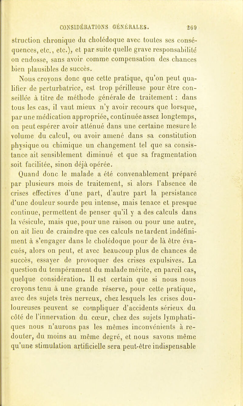 struction chronique du cholédoque avec toutes ses consé- quences, etc., etc.), et par suite quelle grave responsabilité on endosse, sans avoir comme compensation des chances bien plausibles de succès. Nous croyons donc que cette pratique, qu'on peut qua- lifier de perturbatrice, est trop périlleuse pour être con- seillée à titre de méthode générale de traitement : dans tous les cas, il vaut mieux n'y avoir recours que lorsque, par une médication appropriée, continuée assez longtemps, on peut espérer avoir atténué dans une certaine mesure le volume du calcul, ou avoir amené dans sa constitution physique ou chimique un changement tel que sa consis- tance ait sensiblement diminué et que sa fragmentation soit facilitée, sinon déjà opérée. Quand donc le malade a été convenablement préparé par plusieurs mois de traitement, si alors l'absence de crises effectives d'une part, d'autre part la persistance d'une douleur sourde peu intense, mais tenace et presque continue, permettent de penser qu'il y a des calculs dans la vésicule, mais que, pour une raison ou pour une autre, on ait lieu de craindre que ces calculs ne tardent indéfini- ment à s'engager dans le cholédoque pour de là être éva- cués, alors on peut, et avec beaucoup plus de chances de succès, essayer de provoquer des crises expulsives. La question du tempérament du malade mérite, en pareil cas, quelque considération. Il est certain que si nous nous croyons tenu à une grande réserve, pour cette pratique, avec des sujets très nerveux, chez lesquels les crises dou- loureuses peuvent se compliquer d'accidents sérieux du côté de l'innervation du cœur, chez des sujets lymphati- ques nous n'aurons pas les mômes inconvénients à re- douter, du moins au même degré, et nous savons même qu'une stimulation artificielle sera peut-être indispensable