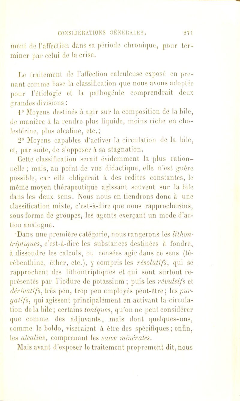 Cn.NSlDKUATlONS (iKNKllAI.MS. ï7l ment (lo l'afTcction dans sa [x'l'iodo (:lir()iii(|U(', pour (cr- minor par celui de la crise. Le (railcmcnl de l'afTeclion ralculenso oxposn en pre- nant comme base la classilication que nous avons adoptée pour réliologie et la patliogénie comprendrait deu\ grandes divisions : 1° Moyens destinés à agir sur la composition de la bile, de manière à la rendre [)lus liquide^ moins riclie en cho- Icstérinc, plus alcaline, etc.; 2° Moyens capables d'activer la circulation de la bile, et, par suite, de s'opposer à sa stagnation. Celte classification serait évidemment la plus ration- nelle ; mais, au point de vue didactique, elle n'est guère possible, car elle obligerait à des redites constantes, le même moyen thérapeutique agissant souvent sur la bile dans les deux sens. Nous nous en tiendrons donc à une classification mixte, c'est-à-dire que nous rapprocherons, sous forme de groupes, les agents exerçant un mode d'ac- tion analogue. •Dans une première catégorie, nous rangerons les lithon- (riptiques, c'est-à-dire les substances destinées à fondre, à dissoudre les calculs, ou censées agir dans ce sens (té- rébenthine, éthcr, etc.), y compris les résolutifs, qui se rapprochent des lithontriptiques et qui sont surtout re- présentés par l'iodure de potassium ; puis, les révulsifs et dérivatifs, très peu, trop peu employés peut-être; les (jcilifs, qui agissent principalement en activant la circula- lion de la bile; certains ^o».?Ç'Me5, qu'on ne peut considérer ({ue comme des adjuvants, mais dont quelques-uns, comme le boldo, viseraient à être des spécifiques; enfin, les alcalins, comprenant les eaux minérales. Mais avant d'exposer le traitement proprement dit, nous