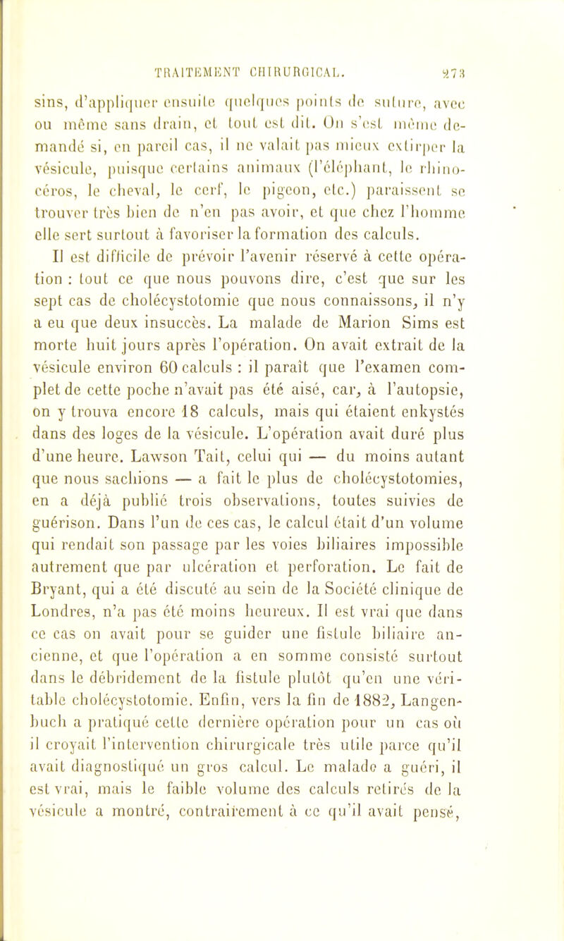 TKAlTiaiKNT CIlIUUnolCAL, y7H sins, d'appliqiinr oiisuilc ([iiciqiies points tlo siitiiro, avec ou même sans drain, oL louL est dit. On s'csl nirnie de- mandé si, en pareil cas, il ne valait pas mieux e\tir|)er la vésicule, puisque certains animaux (l'éléphant, le rhino- céros, le cheval, le cerf, le pigeou, etc.) paraissent se trouver très bien de n'en pas avoir, et que chez l'homme elle sert surtout à favoriser la formation des calculs. Il est difiicile de prévoir l'avenir réservé à cette opéra- tion : tout ce que nous pouvons dire, c'est que sur les sept cas de cholécystotomic que nous connaissons, il n'y a eu que deux insuccès. La malade de Marion Sims est morte huit jours après l'opération. On avait extrait de la vésicule environ 60 calculs : il paraît que l'examen com- plet de cette poche n'avait pas été aisé, car, k l'autopsie, on y trouva encore 18 calculs, mais qui étaient enkystés dans des loges de la vésicule. L'opération avait duré plus d'une heure. Lawson Tait, celui qui — du moins autant que nous sachions — a fait le plus de cholécystotomies, en a déjà publié trois observations, toutes suivies de guérison. Dans l'un de ces cas, le calcul était d'un volume qui rendait son passage par les voies biliaires impossible autrement que par ulcération et perforation. Le fait de Bryant, qui a été discuté au sein de la Société clinique de Londres, n'a pas été moins heureux. Il est vrai que dans ce cas on avait pour se guider une fistule biliaire an- cienne, et que l'opération a en somme consisté surtout dans le débridemcnt de la fistule plutôt qu'en une véri- table cholécystotomie. Enfin, vers la fin de 1882, Langen- buch a pratiqué cette dernière opération pour un cas où il croyait l'intervention chirurgicale très utile parce qu'il avait diagnostiqué un gros calcul. Le malade a guéri, il est vrai, mais le faible volume des calculs retires de la vésicule a montré, contrairement à ce qu'il avait pensé,