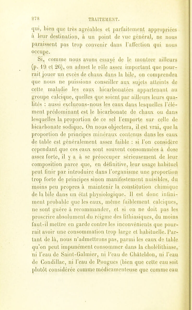 (jiii, bien que très agréables et parfaitement appropriées à leur destination, à un point de vue général, ne nous paraissent pas trop convenir dans l'airection qui nous occupe. Si, comme nous avons essayé de le montrer ailleurs (p. \ d et 26), on admet le rôle assez important que pour- rait jouer un excès de cbaux dans la bile, on comprendra que nous ne puissions conseiller aux sujets atteints de cette maladie les eaux bicarbonatées appartenant au groupe calcique, quelles que soient par ailleurs leurs qua- lités : aussi exclurons-nous les eaux dans lesquelles l'élé- ment prédominant est le bicarbonate de chaux ou dans lesquelles la proportion de ce sel l'emporte sur celle de bicarbonate sodique. On nous objectera, il est vrai, que la proportion de principes minéraux contenus dans les eaux de table est généralement assez faible : si l'on considère cependant que ces eaux sont souvent consommées à dose assez forte, il y a à se préoccuper sérieusement de leur composition parce que, en définitive, leur usage habituel peut finir par introduire dans l'organisme une proportion trop forte de principes sinon manifestement nuisibles, du moins peu propres à maintenir la constitution chimique de la bile dans un état physiologique. Il est donc infini- ment probable que les eaux, même faiblement calciques, ne sont guère à recommander, et si on ne doit pas les proscrire absolument du réigme des lilhiasiques, du moins faut-il mettre en garde contre les inconvénients que pour- rait avoir une consommation trop large et habituelle. Par- tant de là, nous n'admettrons pas, parmi les eaux de table qu'on peut impunément consommer dans la cholélithiase, ni l'eau de Saint-Galmicr, ni l'eau de CluUeldon, ni l'eau de Condillac, ni l'eau de Pougues (bien que celte eau soit plutôt considérée comme médicamenteuse que comme eau