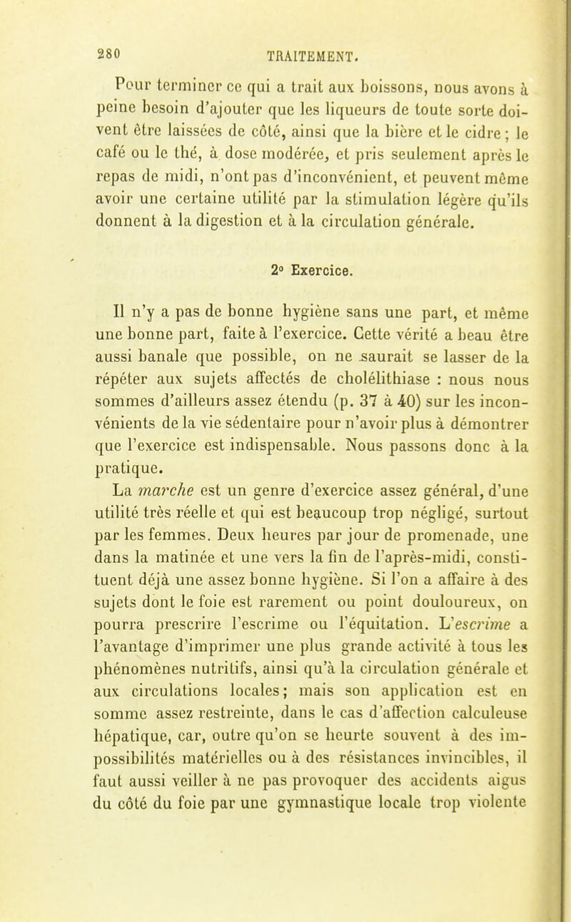 Pour terminer ce qui a trait aux boissons, nous avons à peine besoin d'ajouter que les liqueurs de toute sorte doi- vent être laissées de côté, ainsi que la bière et le cidre ; le café ou le thé, à dose modérée, et jiris seulement après le repas de midi, n'ont pas d'inconvénient, et peuvent môme avoir une certaine utilité par la stimulation légère qu'ils donnent à la digestion et à la circulation générale. 2» Exercice. Il n'y a pas de bonne hygiène sans une part, et même une bonne part, faite à l'exercice. Cette vérité a beau être aussi banale que possible, on ne .saurait se lasser de la répéter aux sujets affectés de cholélithiase : nous nous sommes d'ailleurs assez étendu (p. 37 à 40) sur les incon- vénients de la vie sédentaire pour n'avoir plus à démontrer que l'exercice est indispensable. Nous passons donc à la pratique. La marche est un genre d'exercice assez général, d'une utilité très réelle et qui est beaucoup trop négligé, surtout par les femmes. Deux heures par jour de promenade, une dans la matinée et une vers la fin de l'après-midi, consti- tuent déjà une assez bonne hygiène. Si l'on a affaire à des sujets dont le foie est rarement ou point douloureux, on pourra prescrire l'escrime ou l'équitation. L'escnme a l'avantage d'imprimer une plus grande acti\ité à tous les phénomènes nutritifs, ainsi qu'à la circulation générale et aux circulations locales; mais son application est en somme assez restreinte, dans le cas d'affection calculeuse hépatique, car, outre qu'on se heurte souvent à des im- possibilités matérielles ou à des résistances invincibles, il faut aussi veiller à ne pas provoquer des accidents aigus du côté du foie par une gymnastique locale trop violente