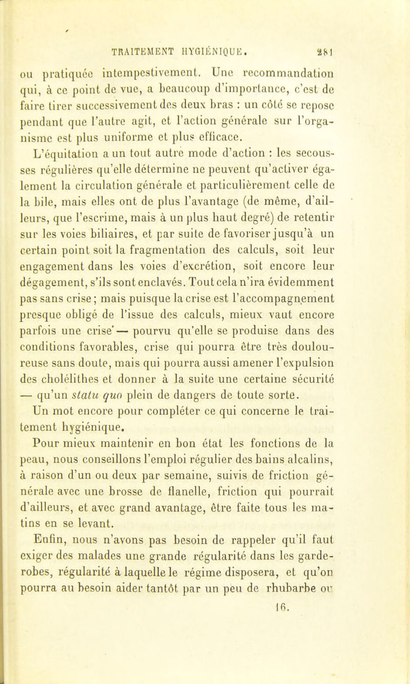 OU pratiquée intempestivcment. Une recommandation qui, à ce point de vue, a beaucoup d'importance, c'est de faire tirer successivement des deux bras : un côte se repose pendant que l'autre agit, et l'action générale sur l'orga- nisme est plus uniforme et plu? efficace. L'équitalion a un tout autre mode d'action : les secous- ses régulières qu'elle détermine ne peuvent qu'activer éga- lement la circulation générale et particulièrement celle de la bile, mais elles ont de plus l'avantage (de même, d'ail- leurs, que l'escrime, mais à un plus haut degré) de retentir sur les voies biliaires, et par suite de favoriser jusqu'à un certain point soit la fragmentation des calculs, soit leur engagement dans les voies d'excrétion, soit encore leur dégagement, s'ils sont enclavés. Tout cela n'ira évidemment pas sans crise ; mais puisque la crise est l'accompagnement presque obligé de l'issue des calculs, mieux vaut encore parfois une crise'— pourvu qu'elle se produise dans des conditions favorables, crise qui pourra être très doulou- reuse sans doute, mais qui pourra aussi amener l'expulsion des cholélithes et donner à la suite une certaine sécurité — qu'un statu quo plein de dangers de toute sorte. Un mot encore pour compléter ce qui concerne le trai- tement hygiénique. Pour mieux maintenir en bon état les fonctions de la peau, nous conseillons l'emploi régulier des bains alcalins, à raison d'un ou deux par semaine, suivis de friction gé- nérale avec une brosse de flanelle, friction qui pourrait d'ailleurs, et avec grand avantage, être faite tous les ma- tins en se levant. Enfin, nous n'avons pas besoin de rappeler qu'il faut exiger des malades une grande régularité dans les garde- robes, régularité à laquelle le régime disposera, et qu'on pourra au besoin aider tantôt par un peu de rhubarbe or 16.