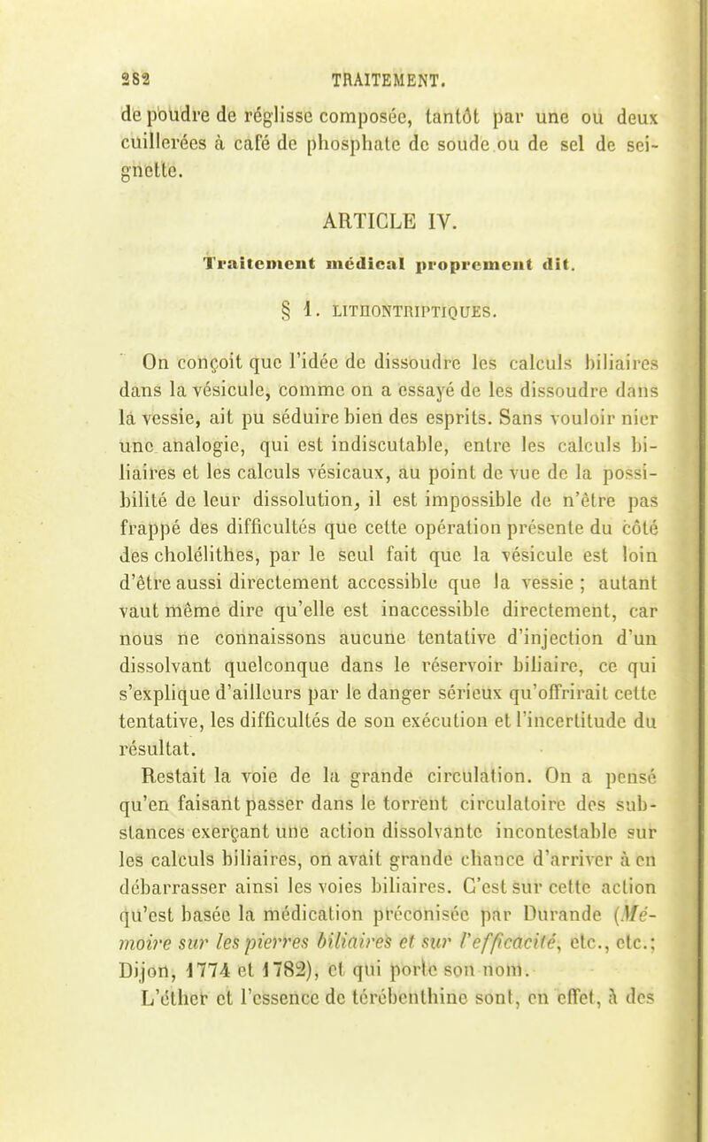 de poudre de réglisse composée, tantôt par une ou deux cuillerées à café de phosphate de soude.ou de sel de sei- gnette. ARTICLE IV. Traitement médical (iroprcmeut dit. § 1. LITHONTRIPTIQUES. On conçoit que l'idée de dissoudre les calculs biliaires dans la vésicule, comme on a essayé de les dissoudre dans là vessie, ait pu séduire bien des esprits. Sans vouloir nier une analogie, qui est indiscutable, entre les calculs bi- haires et les calculs vésicaux, au point de vue de la possi- bilité de leur dissolution, il est impossible de n'être pas frappé des difficultés que cette opération présente du côté des cholélithes, par le seul fait que la vésicule est loin d'être aussi directement accessible que la vessie; autant vaut même dire qu'elle est inaccessible directement, car nous ne connaissons aucune tentative d'injection d'un dissolvant quelconque dans le l'éservoir bihaire, ce qui s'explique d'ailleurs par le danger sérieux qu'offrirait cette tentative, les difficultés de son exécution et l'incertitude du résultat. Restait la voie de la grande circulation. On a pensé qu'en faisant passer dans le torrent circulatoire des sub- stances exerçant une action dissolvante incontestable sur les calculs biliaires, on avait grande chance d'arriver à en débarrasser ainsi les voies biliaires. C'est sur cette action qu'est basée la médication préconisée par Durande (Mc- moire sur les pierres biliaires et sur refficacité^ etc., etc.: Dijon, 1774 et 1782), et qui poric son nom. L'éthet et l'essence de térébenthine sont, en cifet, à des I