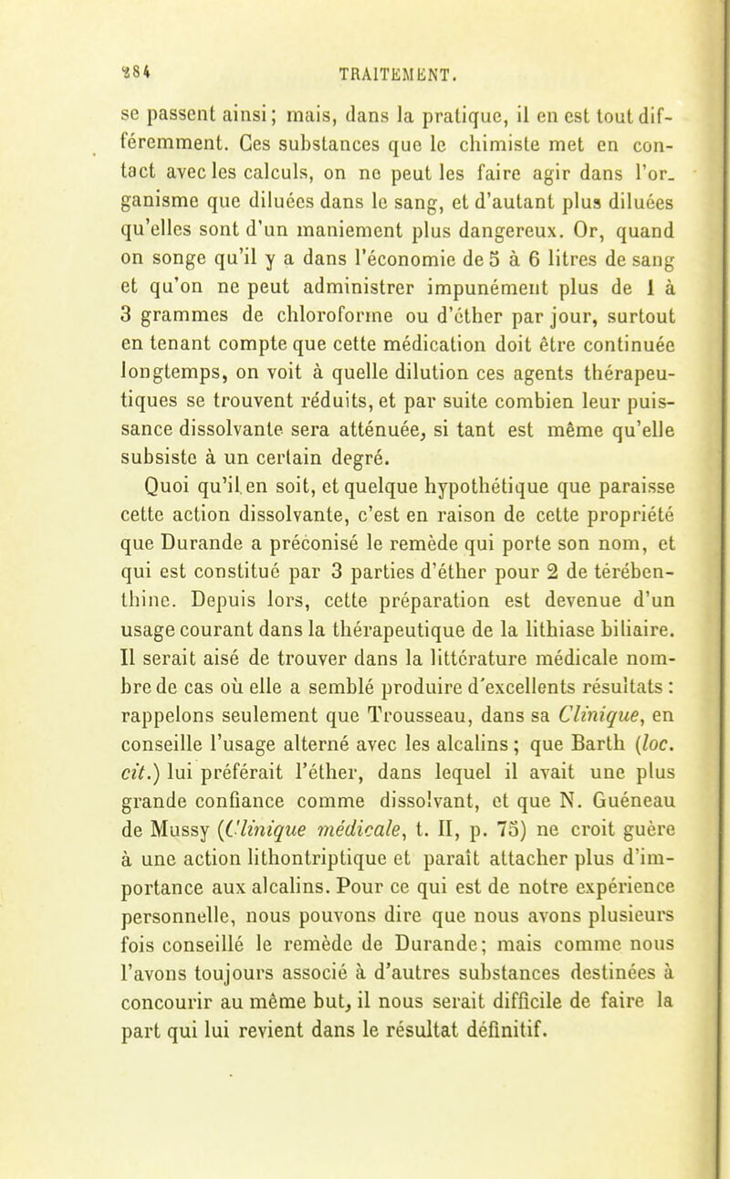 se passent ainsi ; mais, dans la pratique, il en est tout dif- féremment. Ces substances que le chimiste met en con- tact avec les calculs, on ne peut les faire agir dans l'or, ganisme que diluées dans le sang, et d'autant plus diluées qu'elles sont d'un maniement plus dangereux. Or, quand on songe qu'il y a dans l'économie de 5 à 6 litres de sang et qu'on ne peut administrer impunément plus de 1 à 3 grammes de chloroforme ou d'éther par jour, surtout en tenant compte que cette médication doit être continuée longtemps, on voit à quelle dilution ces agents thérapeu- tiques se trouvent réduits, et par suite combien leur puis- sance dissolvante sera atténuée, si tant est même qu'elle subsiste à un certain degré. Quoi qu'il, en soit, et quelque hypothétique que paraisse cette action dissolvante, c'est en raison de cette propriété que Durande a préconisé le remède qui porte son nom, et qui est constitué par 3 parties d'éther pour 2 de térében- thine. Depuis lors, cette préparation est devenue d'un usage courant dans la thérapeutique de la lithiase biliaire. Il serait aisé de trouver dans la littérature médicale nom- bre de cas où elle a semblé produire d'excellents résultats : rappelons seulement que Trousseau, dans sa Clinique, en conseille l'usage alterné avec les alcalins ; que Barth [loc. cit.) lui préférait l'éther, dans lequel il avait une plus grande confiance comme dissolvant, et que N. Guéneau de Mussy {Clinique médicale, t. II, p. 75) ne croit guère à une action lithontriptique et paraît attacher plus d'im- portance aux alcalins. Pour ce qui est de notre expérience personnelle, nous pouvons dire que nous avons plusieurs fois conseillé le remède de Durande; mais comme nous l'avons toujours associé à d'autres substances destinées à concourir au même but, il nous serait difficile de faire la part qui lui revient dans le résultat définitif.