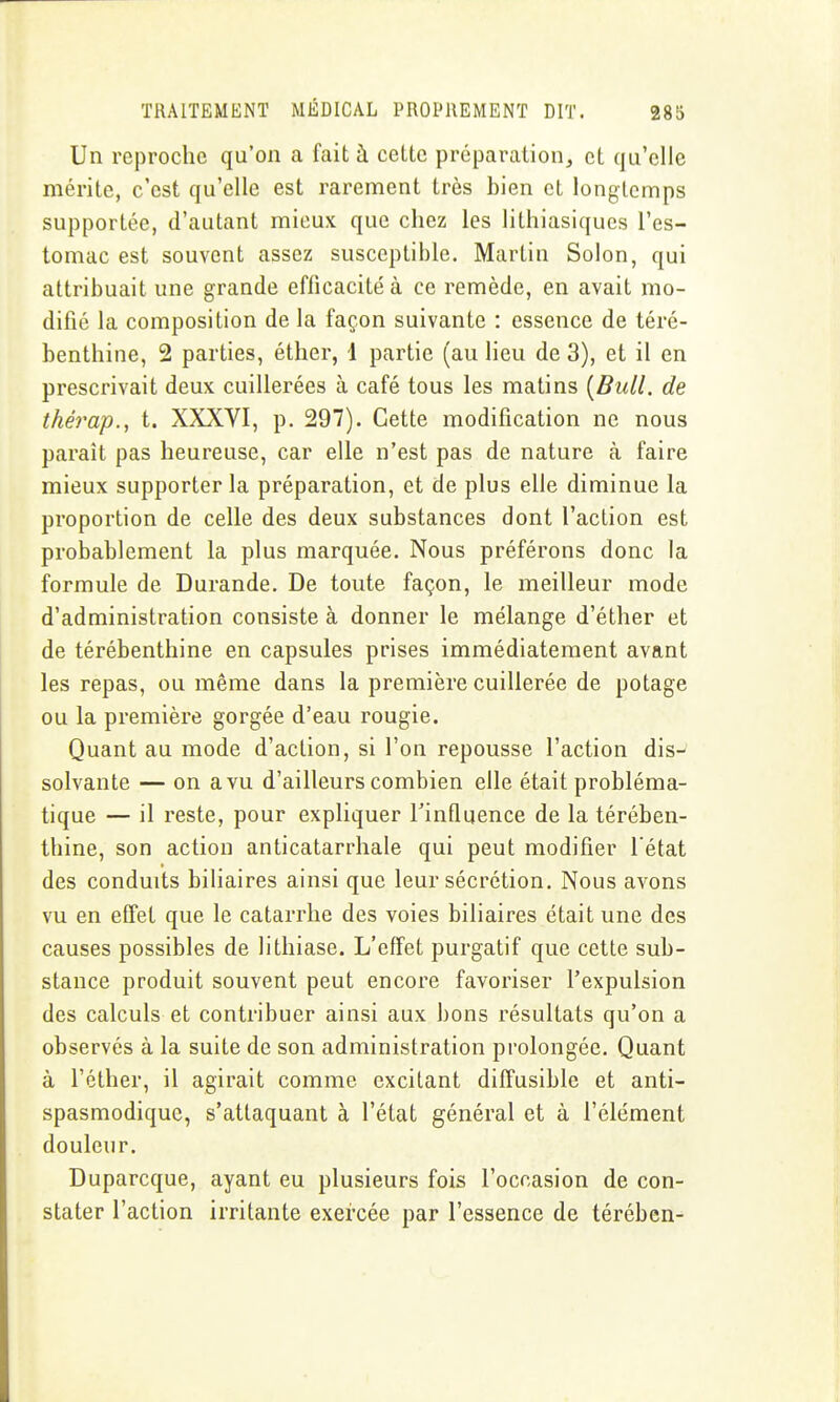 Un reproche qu'on a fait à cette préparation, et qu'elle mérite, c'est qu'elle est rarement très bien et longtemps supportée, d'autant mieux que chez les lithiasiqucs l'es- tomac est souvent assez susceptible. Martin Solon, qui attribuait une grande efficacité à ce remède, en avait mo- difié la composition de la façon suivante : essence de téré- benthine, 2 parties, éther, 1 partie (au lieu de 3), et il en prescrivait deux cuillerées à café tous les matins [Bull, de thérap., t. XXXVI, p. 297). Cette modification ne nous paraît pas heureuse, car elle n'est pas de nature à faire mieux supporter la préparation, et de plus elle diminue la proportion de celle des deux substances dont l'action est probablement la plus marquée. Nous préférons donc la formule de Durande. De toute façon, le meilleur mode d'administration consiste à donner le mélange d'éther et de térébenthine en capsules prises immédiatement avant les repas, ou même dans la première cuillerée de potage ou la première gorgée d'eau rougie. Quant au mode d'action, si l'on repousse l'action dis-^ solvante — on a vu d'ailleurs combien elle était probléma- tique — il reste, pour expliquer l'influence de la térében- thine, son action anticatarrhale qui peut modifier l'état des conduits biliaires ainsi que leur sécrétion. Nous avons vu en effet que le catarrhe des voies biliaires était une des causes possibles de lithiase. L'effet purgatif que cette sub- stance produit souvent peut encore favoriser l'expulsion des calculs et contribuer ainsi aux bons résultats qu'on a observés à la suite de son administration prolongée. Quant à l'éther, il agirait comme excitant diffusible et anti- spasmodique, s'attaquant à l'état général et à l'élément douleur. Duparcque, ayant eu plusieurs fois l'occasion de con- stater l'action irritante exercée par l'essence de térében-