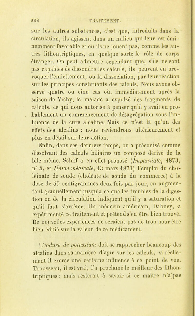 sur les aulres substances, c'est que, introduits dans la circulation, ils agissent dans un milieu qui leur est émi- nemment favorable et où ils ne jouent pas, comme les au- tres litliontriptiques, en quelque sorte le rôle de corps étranger. On peut admettre cependant que, s'ils ne sont pas capables de dissoudre les calculs, ils peuvent en pro- voquer l'émiettement, ou la dissociation, par leur réaction sur les principes constituants des calculs. Nous avons ob- servé quatre ou cinq cas où, immédiatement après la saison de Vichy, le malade a expulsé des fragments de calculs, ce qui nous autorise à penser qu'il y avait eu pro- bablement un commencement de désagrégation sous l'in- fluence de la cure alcaline. Mais ce n'est là qu'un des effets des alcalins : nous reviendrons ultérieurement et plus en détail sur leur action. Enfin, dans ces derniers temps, on a préconisé comme dissolvant des calculs biliaires un composé dérivé de la bile même. Scliiff a en effet proposé [Imparziale, 1873, n° 4, et Union médicale, 13 mars 1873) l'emploi du cho- léinate de soude (choléate de soude du commerce) à la dose de 50 centigrammes deux fois par jour, en augmen- tant graduellement jusqu'à ce que les troubles de la diges- tion ou de la circulation indiquent qu'il y a saturation et qu'il faut s'arrêter. Un médecin américain, Dabney, a expérimenté ce traitement et prétend s'en être bien trouvé. De nouvelles expériences ne seraient pas de trop pour être bien édifié sur la valeur de ce médicament. Viodure de potassium doit se rapprocher beaucoup des alcalins dans sa manière d'agir sur les calculs, si réelle- ment il exerce une certaine influence ;\ ce point de vue. Trousseau, il est vrai, l'a proclamé le meilleur des lithon- triptiques ; mais resterait à savoir si ce maître n'a'pas