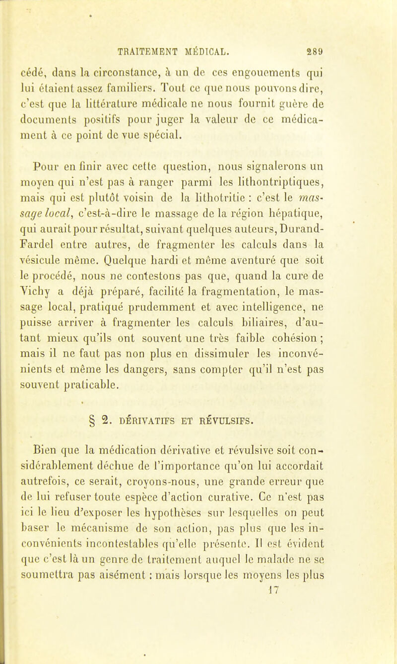 cédé, dans la circonstance, à un de ces engouements qui lui étaient assez familiers. Tout ce que nous pouvons dire, c'est que la littérature médicale ne nous fournit guère de documents positifs pour juger la valeur de ce médica- ment à ce point de vue spécial. Pour en finir avec cette question, nous signalerons un moyen qui n'est pas à ranger parmi les lithontriptiques, mais qui est plutôt voisin de la litliotritic : c'est le mas- sage local, c'est-à-dire le massage de la région hépatique, qui aurait pour résultat, suivant quelques auteurs, Durand- Fardel entre autres, de fragmenter les calculs dans la vésicule même. Quelque hardi et même aventuré que soit le procédé, nous ne contestons pas que, quand la cure de Vichy a déjà préparé, facihté la fragmentation, le mas- sage local, pratiqué prudemment et avec intelligence, ne puisse arriver à fragmenter les calculs hiliaires, d'au- tant mieux qu'ils ont souvent une très faible cohésion ; mais il ne faut pas non plus en dissimuler les inconvé- nients et même les dangers, sans compter qu'il n'est pas souvent praticable. § 2. DÉRIVATIFS ET RÉVULSIFS. Bien que la médication dérivative et révulsive soit con- sidérablement déchue de l'importance qu'on lui accordait autrefois, ce serait, croyons-nous, une grande erreur que de lui refuser toute espèce d'action curative. Ce n'est pas ici le lieu d'exposer les hypothèses sur lesquelles on peut baser le mécanisme de son action, pas plus que les in- convénients incontestables qu'elle présente. Il est évident que c'est là un genre de traitement auquel le malade ne se soumettra pas aisément : mais lorsque les moyens les plus ■17