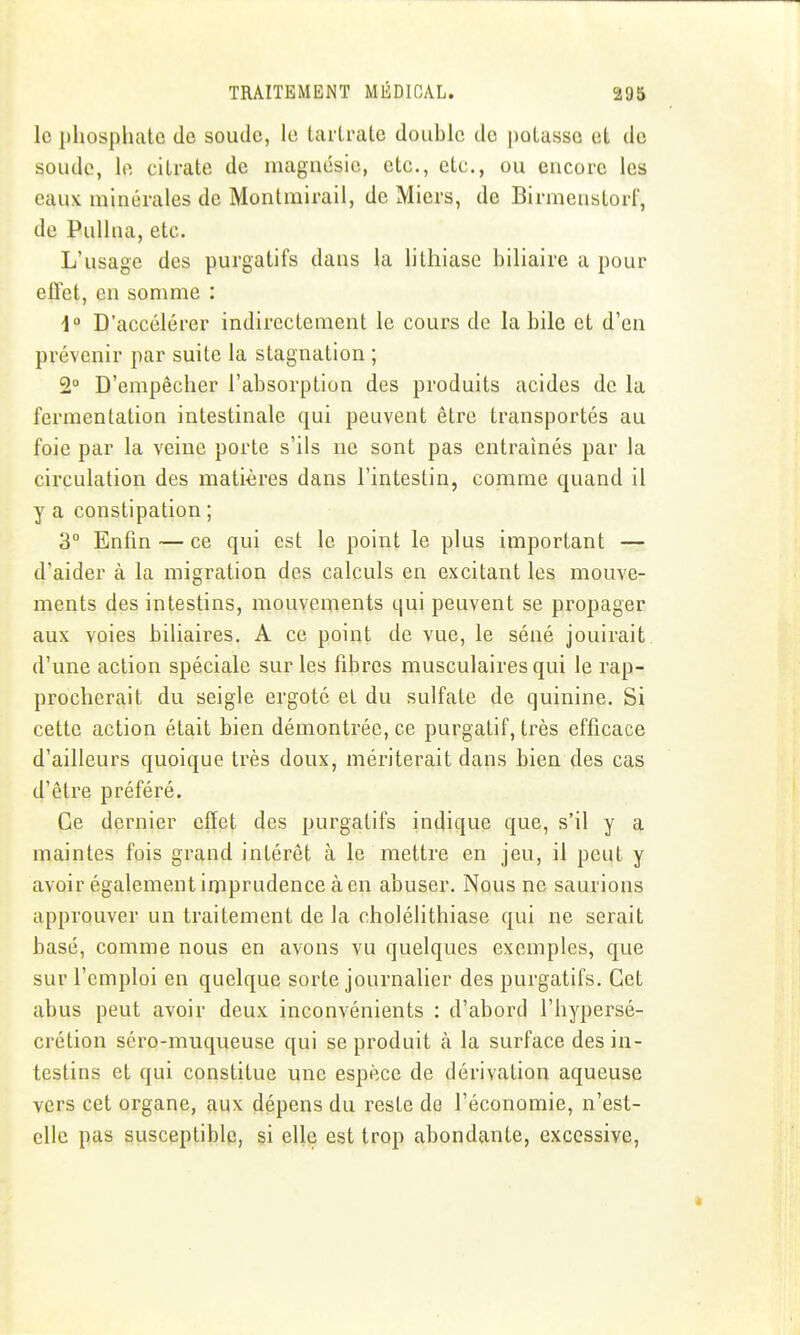 le i)hospliatc de soude, lo taiirate double de |)olassc et de soude, lo, citrate de magnésie, etc., etc., ou encore les eaux minérales de Montmirail, de Miers, de Birmenstorf, de PuUna, etc. L'usage des purgatifs dans la lithiase biliaire a pour effet, en somme : i° D'accélérer indirectement le cours de la bile et d'en prévenir par suite la stagnation ; 2° D'empêcher l'absorption des produits acides de la fermentation intestinale qui peuvent être transportés au foie par la veine porte s'ils ne sont pas entraînés par la circulation des matières dans l'intestin, comme quand il y a constipation ; 3° Enfin — ce qui est le point le plus important — d'aider à la migration des calculs en excitant les mouve- ments des intestins, mouveiïients qui peuvent se propager aux voies biliaires. A ce point de vue, le séné jouirait, d'une action spéciale sur les fibres musculaires qui le rap- procherait du seigle ergoté et du sulfate de quinine. Si cette action était bien démontrée, ce purgatif, très efficace d'ailleurs quoique très doux, mériterait dans bien des cas d'être préféré. Ce dernier effet des purgatifs indique que, s'il y a maintes fois grand intérêt à le mettre en jeu, il peut y avoir également imprudence à en abuser. Nous ne saurions approuver un traitement de la cholélithiase qui ne serait basé, comme nous en avons vu quelques exemples, que sur l'emploi en quelque sorte journalier des purgatifs. Cet abus peut avoir deux inconvénients : d'abord l'hypersé- crétion séro-muqueuse qui se produit à la surface des in- testins et qui constitue une espèce de dérivation aqueuse vers cet organe, aux dépens du reste de l'économie, n'est- ellc pas susceptible, si elle est trop abondante, excessive,