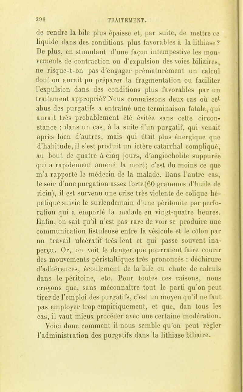 de rendre la bile plus épaisse et, par suite, de mettre ce liquide dans des conditions plus f'avoriihlcs à la lithiase? De plus, en stimulant d'une façon intempestive les mou- vements de contraction ou d'expulsion des voies biliaires, ne risque-t-on pas d'engager prématurément un calcul dont on aurait pu préparer la fragmentation ou faciliter l'expulsion dans des conditions plus favorables par un traitement approprié? Nous connaissons deux cas où cet abus des purgatifs a entraîné une terminaison fatale, qui aurait très probablement été évitée sans cette circon- stance : dans un cas, à la suite d'un purgatif, qui venait après bien d'autres, mais qui était plus énergique que d'habitude, il s'est produit un ictère catarrhal compliqué, au bout de quatre à cinq jours, d'angiocholite suppurée qui a rapidement amené la mort; c'est du moins ce que m'a rapporté le médecin de la malade. Dans l'autre cas, le soir d'une purgation assez forte (60 grammes d'huile de ricin), il est survenu une crise très violente de colique hé- patique suivie le surlendemain d'une péritonite par perfo- ration qui a emporté la malade en vingt-quatre heures. Enfin, on sait qu'il n'est pas rare de voir se produire une communication fistuleuse entre la vésicule et le côlon par un travail ulcératif très lent et qui passe souvent ina- perçu. Or, on voit le danger que pourraient faire courir des mouvements péristaltiques très prononcés : déchirure d'adhérences, écoulement de la bile ou chute de calculs dans le péritoine, etc. Pour toutes ces raisons, nous croyons que, sans méconnaître tout le parti qu'on peut tirer de l'emploi des purgatifs, c'est un moyen qu'il ne faut pas employer trop empiriquement, et que, dan tous les cas, il vaut mieux procéder avec une certaine modération. Voici donc comment il nous semble qu'on peut régler radministration des purgatifs dans la lithiase biliaire.