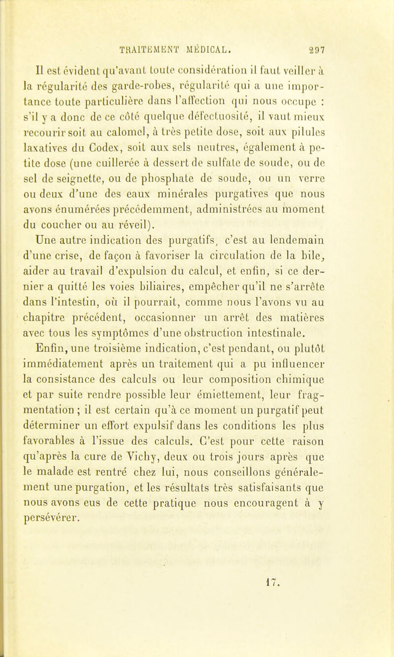 Il est évident qu'avant toute considération il faut veiller à la régularité des garde-robes, régularité qui a une impor- tance toute particulière dans l'alFcction qui nous occupe : s'il y a donc de ce côté quelque défectuosité, il vaut mieux recourir soit au calomcl, à très petite dose, soit aux pilules laxativcs du Codex, soit aux sels neutres, également à pe- tite dose (une cuillerée à dessert de sulfate de soude, ou de sel de seignette, ou de phosphate de soude, ou un verre ou deux d'une des eaux minérales purgatives que nous avons énumérées précédemment, administrées au moment du coucher ou au réveil). Une autre indication des purgatifs, c'est au lendemain d'une crise, de façon à favoriser la circulation de la bile^ aider au travail d'expulsion du calcul, et enfin, si ce der- nier a quitté les voies biliaires, empêcher qu'il ne s'arrête dans l'intestin, où il pourrait, comme nous l'avons vu au chapitre précédent, occasionner un arrêt des matières avec tous les symptômes d'une obstruction intestinale. Enfin, une troisième indication, c'est pendant, ou plutôt immédiatement après un traitement qui a pu influencer la consistance des calculs ou leur composition chimique et par suite rendre possible leur émiettement, leur frag- mentation ; il est certain qu'à ce moment un purgatif peut déterminer un effort expulsif dans les conditions les plus favorables à l'issue des calculs. C'est pour cette raison qu'après la cure de Vichy, deux ou trois jours après que le malade est rentré chez lui, nous conseillons générale- ment unepurgation, elles résultats très satisfaisants que nous avons eus de cette pratique nous encouragent à y persévérer. 17.