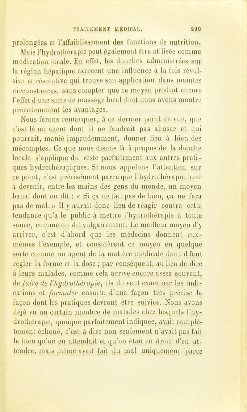 Prolongées et l'affaiblissement des fonctions de nutrition. Mais riiydrolhérapio peut également être utilisée comme médication locale, l^a ellet, les douches administrées sup la région hépatique exercent une inlluence à la fois révul- sive et résolutive qui trouve son application dans maintes circonstances, sans compter que ce moyen produit encore l'effet d'une sorte de massage local dont nous avons montré précédemment les avantages. Nous ferons remarquer, à ce dernier point de vue, que c'est là un agent dont il ne faudrait pas abuser et qui pourrait, manié imprudemment, donner lieu à bien des mécomptes. Ce que nous disons là à propos de la douche locale s'applique du reste parfaitement aux autres prati- ques hydrothérapiques. Si nous appelons l'attention sur ce point, c'est précisément parce que l'hydrothérapie tend à devenir, entre les mains des gens du monde, un moyen banal dont on dit : « Si ça ne fait pas de bien, ça ne fera pas de mal. » 11 y aurait donc lieu de réagir contre cette tendance qu'a le public à mettre l'hydrothérapie à toute sauce, comme on dit vulgairement. Le meilleur moyen d'y arriver, c'est d'abord que les médecins donnent eux- mêmes l'exemple, et considèrent ce moyen en quelque sorte comme un agent de la matière médicale dont il faut régler la forme et la dose ; par conséquent, au lieu de dire à leurs malades, comme cela arrive encore assez souvent, de fai)-e de l'hydrothérapie, ils doivent examiner les indi- cations et formuler ensuite d'une façon très précise la façon dont les pratiques devront être suivies. Nous avons déjà vu un certain nombre de malades chez lesquels l'hy- drothérapie, quoique parfaitement indiquée, avait complè- tement échoué, c'est-à-dire non seulement n'avait pas fait le bien qu'on en attendait et qu'on était en droit d'en at- tendre, mais même avait fait du mal uniquement parce