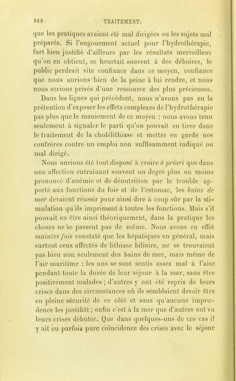 que les pratiques avaient été mal dirigées ou les sujets mal préparés. Si l'engouement actuel pour l'hydrothérapie, fort bien justifié d'ailleurs par les résultats merveilleux qu'on en obtient^ se heurtait souvent à des déboires, le public perdrait vite confiance dans ce moyen, confiance que nous aurions bien de la peine à lui rendre, et nous nous serions privés d'une ressource des plus précieuses. Dans les lignes qui précèdent, nous n'avons pas eu la prétention d'exposer les effets complexes de l'hydrothérapie pas plus que le maniement de ce moyen : nous avons tenu seulement à signaler le parti qu'on pouvait en tirer dans le traitement de la cliolélithiase et mettre en garde nos confrères contre un emploi non suffisamment indiqué ou mal dirigé. Nous aurions été tout disposé à croire à priori que dans une affection entraînant souvent un degré plus ou moins prononcé d'anémie et de dénutrition par le trouble ap- porté aux fonctions du foie et de l'estomac, les bains de mer devaient réussir pour ainsi dire à coup sûr par la sti- mulation qu'ils impriment à toutes les fonctions. Mais s'il pouvait en être ainsi théoriquement, dans la pratique les choses ne se passent pas de même. Nous avons en effet maintes fois constaté que les hépatiques en général, mais surtout ceux affectés de lithiase biliaire, ne se trouvaient pas bien non seulement des bains de mer, mais même de l'air maritime : les uns se sont sentis assez mal à l'aise pendant toute la durée de leur séjour à la mer, sans être positivement malades ; d'autres y ont été repris de leurs crises dans des circonstances où ils semblaient devoir être en pleine sécurité de ce côté et sans qu'aucune impru- dence les justifiât ; enfin c'est à la mer que d'autres ont vu leurs crises débuter. Que dans quelques-uns de ces cas il y ait eu parfois pure co'incidencc des crises avec le séjour