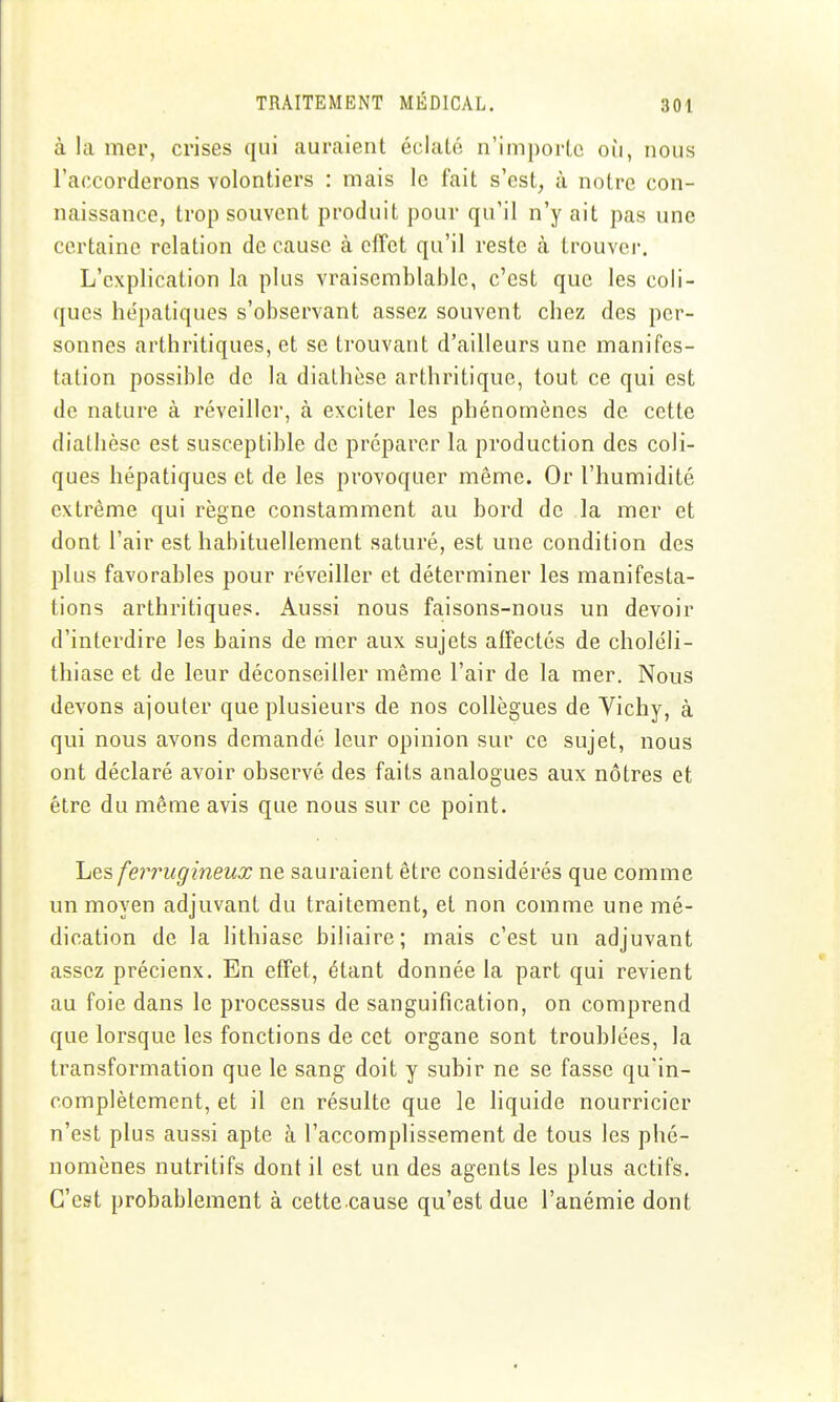 à la mer, crises qui auraient éclaté n'importe où, nous l'accorderons volontiers : mais le fait s'est, à notre con- naissance, trop souvent produit pour qu'il n'y ait pas une certaine relation de cause à effet qu'il reste à trouver. L'explication la plus vraisemblable, c'est que les coli- ques hépatiques s'observant assez souvent chez des per- sonnes arthritiques, et se trouvant d'ailleurs une manifes- tation possible de la diathèsc arthritique, tout ce qui est de nature à réveiller, à exciter les phénomènes de cette diathèse est susceptible de préparer la production des coli- ques hépatiques et de les provoquer même. Or l'humidité extrême qui règne constamment au bord de la mer et dont l'air est habituellement saturé, est une condition des plus favorables pour réveiller et déterminer les manifesta- tions arthritiques. Aussi nous faisons-nous un devoir d'interdire les bains de mer aux sujets alfectés de choléli- thiase et de leur déconseiller même l'air de la mer. Nous devons ajouter que plusieurs de nos collègues de Vichy, à qui nous avons demandé leur opinion sur ce sujet, nous ont déclaré avoir observé des faits analogues aux nôtres et être du même avis que nous sur ce point. Les ferrugineux ne sauraient être considérés que comme un moyen adjuvant du traitement, et non comme une mé- dication de la lithiase biliaire; mais c'est un adjuvant assez précieux. En effet, étant donnée la part qui revient au foie dans le processus de sanguification, on comprend que lorsque les fonctions de cet organe sont troublées, la transformation que le sang doit y subir ne se fasse qu'in- complètement, et il en résulte que le liquide nourricier n'est plus aussi apte à l'accomplissement de tous les phé- nomènes nutritifs dont il est un des agents les plus actifs. C'est probablement à cette cause qu'est due l'anémie dont