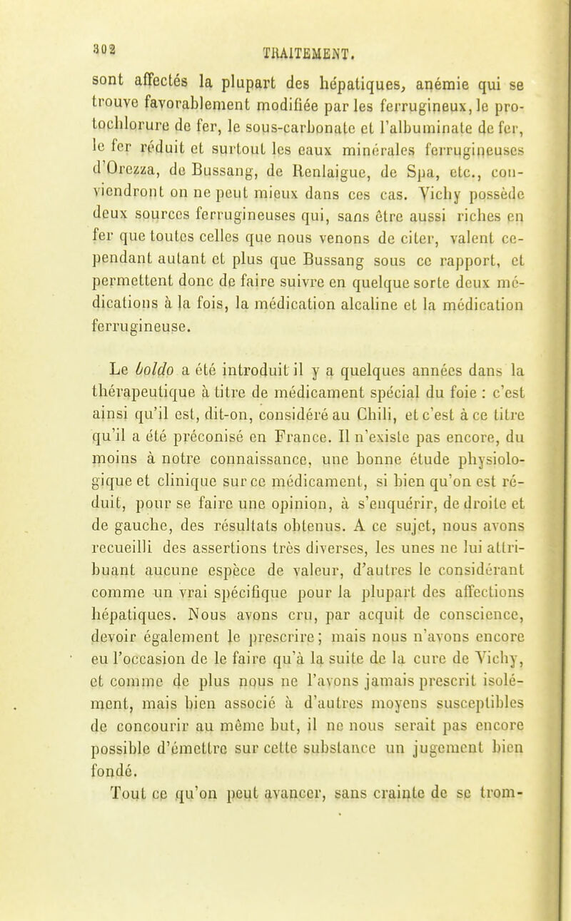 •^02 TIUlTEMEiNT. sont affectés la plupart des hépatiques, anémie qui se trouve favorablement modifiée parles ferrugineux,le pro- tochlorure de fer, le sous-carbonate et l'albuminate de fer, le for réduit et surtout les eaux minérales ferrugineuses d'Orezza, de Bussang, de Renlaigue, de Spa, etc., con- viendront on ne peut mieux dans ces cas. Vichy possède deux sources ferrugineuses qui, sans être aussi riches en fer que toutes celles que nous venons de citer, valent ce- pendant autant et plus que Bussang sous ce rapport, et permettent donc de faire suivre en quelque sorte deux mé- dications à la fois, la médication alcahne et la médication ferrugineuse. Le boldo a été introduit il y a quelques années dans la thérapeutique à titre de médicament spécial du foie : c'est ainsi qu'il est, dit-on, considéré au Chili, et c'est à ce titre qu'il a été préconisé en France. Il n'existe pas encore, du moins à notre connaissance, une bonne étude physiolo- gique et clinique sur ce médicament, si bien qu'on est ré- duit, pour se faire une opinion, à s'enquérir, de droite et de gauche, des résultats obtenus. A ce sujet, nous avons recueilli des assertions très diverses, les unes ne lui attri- buant aucune espèce de valeur, d'autres le considérant comme un vrai spécifique pour la plupart des affections hépatiques. Nous avons cru, par acquit de conscience, devoir également le prescrire; mais nous n'avons encore eu l'occasion de le faire qu'à la suite de la cure de Vichy, et comme 4e plus nous ne l'avons jamais prescrit isolé- ment, mais bien associé à d'autres moyens susceptibles de concourir au même but, il ne nous serait pas encore possible d'émettre sur cette substance un jugement bien fondé. Tout ce qu'on peut avancer, sans crainte de se trom-