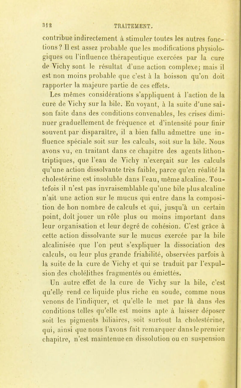 contribue indirectement à stimuler toutes les autres fonc- tions? Il est assez probable que les modifications physiolo- giques ou l'influence thérapeutique exercées par la cure de Vichy sont le résultat d'une action complexe; mais il est non moins probable que c'est à la boisson qu'on doit rapporter la majeure partie de ces effets. Les mêmes considérations s'appliquent à l'action de la cure de Vichy sur la bile. En voyant, à la suite d'une sai- son faite dans des conditions convenables, les crises dimi- nuer graduellement de fréquence et d'intensité pour finir souvent par disparaître, il a bien fallu admettre une in- fluence spéciale soit sur les calculs, soit sur la bile. Nous avons vu, en traitant dans ce chapitre des agents lithon- triptiques, que l'eau de Vichy n'exerçait sur les calculs qu'une action dissolvante très faible, parce qu'en réalité la cholestérine est insoluble dans l'eau, même alcaline. Tou- tefois il n'est pas invraisemblable qu'une bile plus alcaline n'ait une action sur le mucus qui entre dans la composi- tion de bon nombre de calculs et qui, jusqu'à un certain point, doit jouer un rôle plus ou moins important dans leur organisation et leur degré de cohésion. C'est grâce à cette action dissolvante sur le mucus exercée par la bile alcalinisée que l'on peut s'expliquer la dissociation des calculs, ou leur plus grande friabilité, observées parfois à la suite de la cure de Vichy et qui se traduit par l'expul- sion des cholélithes fragmentés ou émiettés. Un autre effet de la cure de Vichy sur la bile, c'est qu'elle rend ce liquide plus riche en soude, comme nous venons de l'indiquer, et qu'elle le met par là dans des conditions telles qu'elle est moins apte à laisser déposer soit les pigments biliaires, soit surtout la cholestérine, qui, ainsi que nous l'avons fait remarquer dans le premier chapitre, n'est maintenue en dissolution ou en suspension