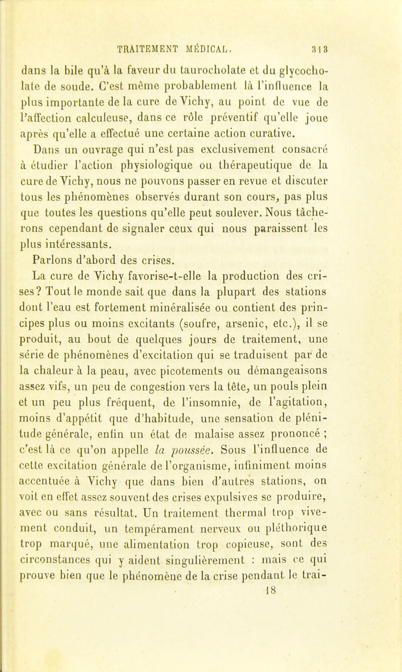 dans la bile qu'à la faveur du taurocholate et du glycocho- lale de soude. C'est même probablement là l'influence la plus importante de la cure de Vichy, au point de vue de l'alFcction calculeusc, dans ce rôle préventif qu'elle joue après qu'elle a effectué une certaine action curative. Dans un ouvrage qui n'est pas exclusivement consacré à étudier l'action physiologique ou thérapeutique de la cure de Vichy, nous ne pouvons passer en revue et discuter tous les phénomènes observés durant son cours, pas plus que toutes les questions qu'elle peut soulever. Nous tâche- rons cependant de signaler ceux qui nous paraissent les plus intéressants. Parlons d'abord des crises. La cure de Vichy favorise-t-elle la production des cri- ses? Tout le monde sait que dans la plupart des stations dont l'eau est fortement minéralisée ou contient des prin- cipes plus ou moins excitants (soufre, arsenic, etc.), il se produit, au bout de quelques jours de traitement, une série de phénomènes d'excitation qui se traduisent par de la chaleur à la peau, avec picotements ou démangeaisons assez vifs, un peu de congestion vers la tête, un pouls plein et un peu plus fréquent, de l'insomnie, de l'agitation, moins d'appétit que d'habitude, une sensation de pléni- tude générale, enlin un état de malaise assez prononcé ; c'est là ce qu'on appelle la poussée. Sous l'influence de cette excitation générale de l'organisme, infiniment moins accentuée à Vichy que dans bien d'autres stations, on voit en effet assez souvent des crises expulsives se produire, avec ou sans résultat. Un traitement thermal trop vive- ment conduit, un tempérament nerveux ou pléthorique trop marqué, une alimentation trop copieuse, sont des circonstances qui y aident singulièrement : mais ce qui prouve bien que le phénomène de la crise pendant le trai- 18